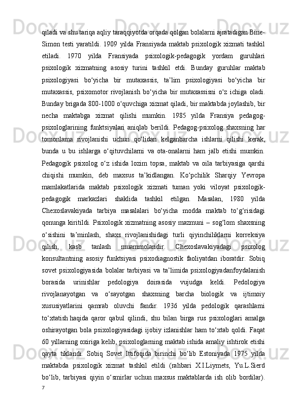 qiladi va shu tariqa aqliy taraqqiyotda orqada qolgan bolalarni ajratadigan Bine-
Simon   testi   yaratildi.   1909   yilda   Fransiyada   maktab   psixologik   xizmati   tashkil
etiladi.   1970   yilda   Fransiyada   psixologik-pedagogik   yordam   guruhlari
psixologik   xizmatning   asosiy   turini   tashkil   etdi .   Bunday   guruhlar   maktab
psixologiyasi   bo‘yicha   bir   mutaxassis,   ta’lim   psixologiyasi   bo‘yicha   bir
mutaxassis,   psixomotor   rivojlanish   bo‘yicha   bir   mutaxassisni   o‘z   ichiga   oladi.
Bunday brigada 800-1000 o‘quvchiga  xizmat qiladi , bir maktabda joylashib, bir
necha   maktabga   xizmat   qilishi   mumkin.   1985   yilda   Fransiya   pedagog-
psixologlarining   funktsiyalari   aniqlab   berildi.   Pedagog-psixolog   shaxsning   har
tomonlama   rivojlanishi   uchun   qo‘lidan   kelganbarcha   ishlarni   qilishi   kerak,
bunda   u   bu   ishlarga   o‘qituvchilarni   va   ota-onalarni   ham   jalb   etishi   mumkin.
Pedagogik   psixolog   o‘z   ishida   lozim   topsa ,   maktab   va   oila   tarbiyasiga   qarshi
chiqishi   mumkin,   deb   maxsus   ta’kidlangan.   Ko‘pchilik   Sharqiy   Yevropa
mamlakatlarida   maktab   psixologik   xizmati   tuman   yoki   viloyat   psixologik-
pedagogik   markazlari   shaklida   tashkil   etilgan.   Masalan,   1980   yilda
Chexoslavakiyada   tarbiya   masalalari   bo‘yicha   modda   maktab   to‘g‘risidagi
qonunga   kiritildi.   Psixologik   xizmatning   asosiy   mazmuni   –   sog‘lom   shaxsning
o‘sishini   ta’minlash,   shaxs   rivojlanishidagi   turli   qiyinchiliklarni   korreksiya
qilish,   kasb   tanlash   muammolaridir.   Chexoslavakiyadagi   psixolog
konsultantning   asosiy   funktsiyasi   psixodiagnostik   faoliyatdan   iboratdir.   Sobiq
sovet   psixologiyasida   bolalar   tarbiyasi   va   ta’limida   psixologiyadanfoydalanish
borasida   urinishlar   pedologiya   doirasida   vujudga   keldi.   Pedologiya
rivojlanayotgan   va   o‘sayotgan   shaxsning   barcha   biologik   va   ijtimoiy
xususiyatlarini   qamrab   oluvchi   fandir.   1936   yilda   pedologik   qarashlarni
to‘xtatish   haqida   qaror   qabul   qilindi ,   shu   bilan   birga   rus   psixologlari   amalga
oshirayotgan  bola  psixologiyasidagi  ijobiy  izlanishlar  ham  to‘xtab  qoldi.  Faqat
60 yillarning oxiriga kelib, psixologlarning maktab ishida amaliy ishtirok etishi
qayta   tiklandi.   Sobiq   Sovet   Ittifoqida   birinchi   bo‘lib   Estoniyada   1975   yilda
maktabda   psixologik   xizmat   tashkil   etildi   (rahbari   X.I.Liymets,   Yu.L.Sierd
bo‘lib,   tarbiyasi   qiyin   o‘smirlar   uchun   maxsus   maktablarda   ish   olib   bordilar).
7 