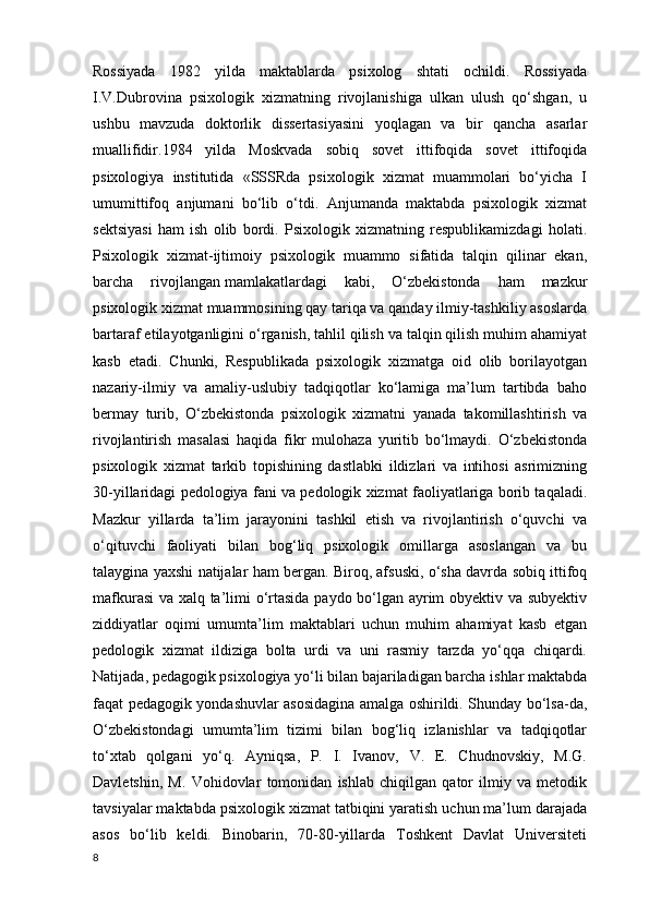 Rossiyada   1982   yilda   maktablarda   psixolog   shtati   ochildi.   Rossiyada
I.V.Dubrovina   psixologik   xizmatning   rivojlanishiga   ulkan   ulush   qo‘shgan,   u
ushbu   mavzuda   doktorlik   dissertasiyasini   yoqlagan   va   bir   qancha   asarlar
muallifidir.1984   yilda   Moskvada   sobiq   sovet   ittifoqida   sovet   ittifoqida
psixologiya   institutida   «SSSRda   psixologik   xizmat   muammolari   bo‘yicha   I
umumittifoq   anjumani   bo‘lib   o‘tdi.   Anjumanda   maktabda   psixologik   xizmat
sektsiyasi   ham   ish   olib   bordi.   Psixologik   xizmatning   respublikamizdagi   holati.
Psixologik   xizmat-ijtimoiy   psixologik   muammo   sifatida   talqin   qilinar   ekan,
barcha   rivojlangan   mamlakatlardagi   kabi ,   O‘zbekistonda   ham   mazkur
psixologik xizmat muammosining qay tariqa va qanday ilmiy-tashkiliy asoslarda
bartaraf etilayotganligini o‘rganish, tahlil qilish va talqin qilish muhim ahamiyat
kasb   etadi.   Chunki,   Respublikada   psixologik   xizmatga   oid   olib   borilayotgan
nazariy-ilmiy   va   amaliy-uslubiy   tadqiqotlar   ko‘lamiga   ma’lum   tartibda   baho
bermay   turib,   O‘zbekistonda   psixologik   xizmatni   yanada   takomillashtirish   va
rivojlantirish   masalasi   haqida   fikr   mulohaza   yuritib   bo‘lmaydi.   O‘zbekistonda
psixologik   xizmat   tarkib   topishining   dastlabki   ildizlari   va   intihosi   asrimizning
30-yillaridagi pedologiya fani va pedologik xizmat faoliyatlariga borib taqaladi.
Mazkur   yillarda   ta’lim   jarayonini   tashkil   etish   va   rivojlantirish   o‘quvchi   va
o‘qituvchi   faoliyati   bilan   bog‘liq   psixologik   omillarga   asoslangan   va   bu
talaygina yaxshi natijalar ham bergan. Biroq, afsuski, o‘sha davrda sobiq ittifoq
mafkurasi  va xalq ta’limi o‘rtasida paydo bo‘lgan ayrim obyektiv va subyektiv
ziddiyatlar   oqimi   umumta’lim   maktablari   uchun   muhim   ahamiyat   kasb   etgan
pedologik   xizmat   ildiziga   bolta   urdi   va   uni   rasmiy   tarzda   yo‘qqa   chiqardi.
Natijada, pedagogik psixologiya yo‘li bilan bajariladigan barcha ishlar maktabda
faqat pedagogik yondashuvlar asosidagina amalga oshirildi. Shunday bo‘lsa-da,
O‘zbekistondagi   umumta’lim   tizimi   bilan   bog‘liq   izlanishlar   va   tadqiqotlar
to‘xtab   qolgani   yo‘q.   Ayniqsa,   P.   I.   Ivanov,   V.   E.   Chudnovskiy,   M.G.
Davletshin,   M.   Vohidovlar   tomonidan   ishlab   chiqilgan   qator   ilmiy   va   metodik
tavsiyalar maktabda psixologik xizmat tatbiqini yaratish uchun ma’lum darajada
asos   bo‘lib   keldi.   Binobarin,   70-80-yillarda   Toshkent   Davlat   Universiteti
8 