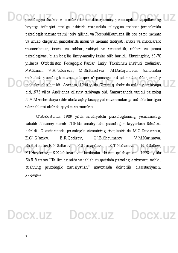 psixologiya   kafedrasi   olimlari   tomonidan   ijtimoiy   psixologik   tadqiqotlarning
hayotga   tatbiqini   amalga   oshirish   maqsadida   talaygina   mehnat   jamoalarida
psixologik xizmat tizimi joriy qilindi va Respublikamizda ilk bor qator mehnat
va ishlab chiqarish jamoalarida inson va mehnat faoliyati, shaxs   va shaxslararo
munosabatlar ,   ishchi   va   rahbar,   ruhiyat   va   rentabellik,   rahbar   va   jamoa
psixologiyasi   bilan   bog‘liq   ilmiy-amaliy   ishlar   olib   borildi.   Shuningdek ,   60-70
yillarda   O‘zbekiston   Pedagogik   Fanlar   Ilmiy   Tekshirish   instituti   xodimlari
P.P.Zimin,   V.A.Tokareva,   M.Sh.Rasuleva,   M.Dadajonovlar   tomonidan
maktabda   psixologik   xizmat   tatbiqini   o‘rganishga   oid   qator   izlanishlar,   amaliy
tadbirlar   olib   borildi.   Ayniqsa,   1966   yilda   Chirchiq   shahrida   axloqiy   tarbiyaga
oid,1973   yilda   Andijonda   oilaviy   tarbiyaga   oid ,   Samarqandda   taniqli   psixolog
N.A.Menchinskaya ishtirokida aqliy taraqqiyot muammolariga oid olib borilgan
izlanishlarni alohida qayd etish mumkin.
O‘zbekistonda   1989   yilda   amaliyotchi   psixologlarning   yetishmasligi
sababli   Nizomiy   nomli   TDPIda   amaliyotchi   psixologlar   tayyorlash   fakulteti
ochildi.   O‘zbekistonda   psixologik   xizmatning   rivojlanishida   M.G.Davletshin,
E.G‘.G‘oziev,   B.R.Qodirov,   G‘.B.Shoumarov,   V.M.Karimova,
Sh.R.Baratov,E.N.Sattarov,   F.S.Ismagilova,   Z.T.Nishanova,   N.S.Safaev,
F.I.Haydarov,   S.X.Jalilova   va   boshqalar   hissa   qo‘shganlar.   1998   yilda
Sh.R.Baratov “Ta’lim tizimida va ishlab chiqarishda psixologik xizmatni tashkil
etishning   psixologik   xususiyatlari”   mavzusida   doktorlik   dissertasiyasini
yoqlagan.  
9 
