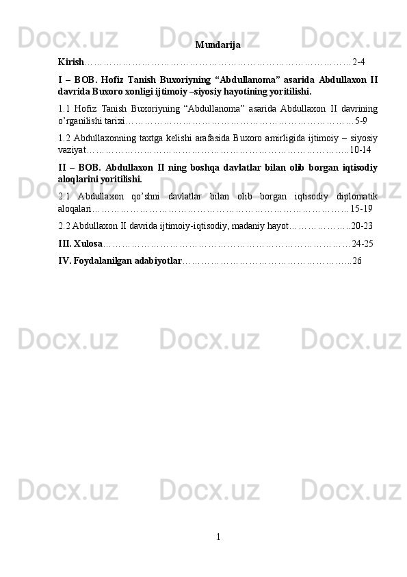 Mun darija
Kirish …………………………………………………………………………2-4
I   –   BOB.   Hofiz   Tanish   Buxoriyning   “Abdullanoma”   asarida   Abdullaxon   II
davrida Buxoro xonligi ijtimoiy –siyosiy hayotining yoritilishi.
1.1   Hofiz   Tanish   Buxoriyning   “Abdullanoma”   asarida   Abdullaxon   II   davrining
o’rganilishi tarixi………………………………………………………………5-9
1.2   Abdullaxonning   taxtga   kelishi   arafasida   Buxoro   amirligida   ijtimoiy   –   siyosiy
vaziyat………………………………………………………………………..10-14
II   –   BOB.   Abdullaxon   II   ning   boshqa   davlatlar   bilan   olib   borgan   iqtisodiy
aloqlarini yoritilishi.
2.1   Abdullaxon   qo’shni   davlatlar   bilan   olib   borgan   iqtisodiy   diplomatik
aloqalar i………………………………………………………………………15-19
2.2 Abdullaxon II davrida ijtimoiy-iqtisodiy, madaniy hayot………………..20-23
III. Xulosa ……………………………………………………………………24-25
IV. Foydalanilgan adabiyotlar ……………………………………………...26
1 