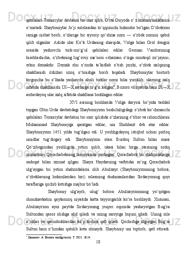 qabilalari Temuriylar davlatini tor-mor qilib, O’rta Osiyoda o‘ z hukumronliklarini
o‘rnatadi. Shayboniylar Jo‘ji sulolasidan to‘qqizinchi hukmdor bo‘lgan O’zbekxon
ismiga   nisbat   berib,   o‘zlariga   bir   siyosiy   qo‘shma   nom   —   o‘zbek   nomini   qabul
qilib   olganlar.   Aslida   ular   Ko‘k   Urdaning   sharqida,   Volga   bilan   Orol   dengizi
orasida   yashovchi   turk-mo‘g‘ul   qabilalari   edilar.   German   Vamberining
hisoblashicha,   o‘zbekning   lug‘oviy   ma’nosi   «shaxsan   o‘ziga   mustaqil   xo‘jayin»,
erkin   demakdir.   Demak   shu   o‘rinda   ta’kidlab   o‘tish   joizki,   o‘zbek   xalqining
shakllanish   ildizlari   uzoq   o‘tmishga   borib   taqaladi.   Shayboniylar   bostirib
kirguncha   bu   o‘lkada   yashovchi   aholi   turklar   nomi   bilai   yuritilib,   ularning   xalq
sifatida shakllanishi IX—X asrlarga to‘g‘ri kelgan 7
. Buxoro viloyatida ham IX—X
asrlardayoq ular xalq sifatida shakllana boshlagan edilar. 
XVI   asrning   boshlarida   Volga   daryosi   bo‘yida   tashkil
topgan Oltin Urda davlatidagi Shayboniyxon boshchiligidagi o‘zbek ko‘chmanchi
qabilalari Temuriylar davlatini tor-mor qilishda o‘zlarining e’tibor va ishonchlarini
Muhammad   Shayboniyga   qaratgan   edilar,   uni   Shohbaxt   deb   atar   edilar.
Shayboniyxon   1451   yilda   tug‘ilgan   edi.   U   yoshligidayoq   istiqbol   uchun   porloq
umidlar   tug‘dirgay   edi.   Shayboniyxon   otasi   Burdoq   Sulton   bilan   onasi
Qo‘zibegimdan   yoshligida   yetim   qolib,   ukasi   bilan   birga   otasining   sodiq
xizmatkori   Qorachabekning   himoyasida   yashagan.   Qorachabek   bu   shahzodalarga
sadoqat   bilan   xizmat   qilgan.   Shayx   Haydarning   vafotidai   so‘ng   Qorachabek
ulg‘aygan   bu   yetim   shahzodalarni   olib   Abulxayr   (Shayboniyxonning   bobosi,
o‘zbeklarning   hokimlaridan   biri)   oilasining   dushmanlaridan   Sirdaryoning   quyi
taraflariga qochib ketishga majbur bo‘ladi. 
Shayboniy   ulg‘ayib,   ulug‘   bobosi   Abulxayrxonning   yo‘qotgan
shonshavkatini   qaytarmoq   niyatida   katta   tayyorgarlik   ko‘ra   boshlaydi.   Xususan,
Abulxayrxon   ayni   paytda   Sirdaryoning   yuqori   oqimida   yashayotgan   Bug’ra
Sultondan   qasos   olishga   ahd   qiladi   va   uning   saroyiga   hujum   qiladi.   Uning   oila
a’zolari   va   qarindoshlaridan   ko’p   kishini   qatl   qiladi.   Qochishga   ulgurgan   Bug’ra
Sulton   ham   o‘limdan   qutulib   keta   olmaydi.   Shayboniy   uni   toptirib,   qatl   ettiradi.
7
 Zamonov. A. Buxoro xonligi tarixi. T. 2021. -B.24.
10 