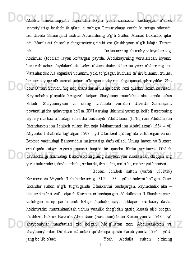 Mazkur   muvaffaqiyatli   hujumdan   keyin   yosh   shahzoda   kuchaygan   o‘zbek
suvoriylariga   boshchilik   qiladi.   u   so‘ngra   Temuriylarga   qarshi   kurashga   otlanadi.
Bu   davrda   Samarqand   taxtida   Abusaidning   o‘g‘li   Sulton   Ahmad   hokimlik   qilar
edi.   Mamlakat   shimoliy   chegarasining   noibi   esa   Qushliqxon   o‘g‘li   Majid   Tarxon
edi.  Turkistonning  shimoliy  viloyatlaridagi
hokimlar   (tobelar)   isyon   ko‘targan   paytda,   Abdulxayrning   vorislaridan   isyonni
bostirish uchun foydalaniladi. Lekin o‘zbek shahzodalari bu yerni o‘zlarining ona
Vatanlaridek his etganlari uchunmi yoki to‘plagan kuchlari ta’siri bilanmi, xullas,
har qanday qurolli xizmat uchun to‘langan oddiy maoshga qanoat qilmaydilar. Shu
bois O’tror, Sovron, Sig’noq shaharlarini ularga berib, rozi qilishni lozim ko‘riladi.
Keyinchalik   g‘oyatda   kengayib   ketgan   Shayboniy   mamlakati   shu   tarzda   ta’sis
etiladi.   Shayboniyxon   va   uning   dastlabki   vorislari   davrida   Samarqand
poytaxtligicha qolavergan bo‘lsa. XVI asrning ikkinchi yarmiga kelib Buxoroning
siyosiy markaz sifatidagi roli osha boshlaydi. Abdullaxon (to’liq ismi Abdulla ibn
Iskandarxon ibn  Jonibek  sulton  ibn xoja  Muhammad  ibn Abdullaxon)  1534  – yil
Miyonko’l shahrida tug’ulgan 1598 – yil Ofarikent qishlog’ida vafot etgan va uni
Buxoro yaqinidagi Bahovuddin majmuasiga dafn etiladi. Uning hayoti va Buxoro
amirligida   tutgan   siyosiy   mavqei   haqida   bir   qancha   fikrlar   yuritamiz.   O’zbek
davlatchiligi  tizimidagi  Buxoro xonligining shayboniylar  sulolasidan  chiqqan eng
yirik hukumdori, davlat arbobi, sarkarda, ilm – fan, ma’rifat, madaniyat homiysi. 
Bobosi   Jonibek   sulton   (vafoti   1528/29)
Karmana  va  Miyonko’l   shaharlarining  1512  –  153  –  yillar  hokimi  bo’lgan.  Otasi
Iskandar   sulton   o’g’li   tug’ulganda   Ofarikentni   boshqargan,   keyinchalik   aka   –
ukalaridan biri vafot etgach Karmanani boshqargan. Abdullaxon II Shayboniyxon
vafotigan   so’ng   parchalanib   ketgan   hududni   qayta   tiklagan,   markaziy   davlat
hokimyatini   mustahkamlash   uchun   yoshlik   chog’idan   qattiq   kurash   olib   brogan.
Toshkent   hokimi   Navro’z   Ahmadxon   (Baraqxon)   bilan   Koson   yonida   1548   –   yil
shayboniylar   manfaatlari   zid   kelgan.   Mo’g’liston   xoni   Abdurashidxon   va
shayboniylardan   Do’stum   sultonlari   qo’shiniga   qarshi   Farob   yonida   1554   –   yilda
jang bo’lib o’tadi.  Yosh   Abdulla   sulton   o’zining
11 