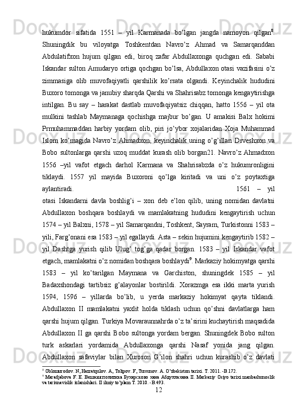 hukumdor   sifatida   1551   –   yil   Karmanada   bo’lgan   jangda   namoyon   qilgan 8
.
Shuningdik   bu   viloyatga   Toshkentdan   Navro’z   Ahmad   va   Samarqanddan
Abdulatifxon   hujum   qilgan   edi,   biroq   zafar   Abdullaxonga   quchgan   edi.   Sababi
Iskandar sulton Amudaryo ortiga qochgan bo’lsa, Abdullaxon otasi  vazifasini  o’z
zimmasiga   olib   muvofaqiyatli   qarshilik   ko’rsata   olgandi.   Keyinchalik   hududini
Buxoro tomonga va janubiy sharqda Qarshi va Shahrisabz tomonga kengaytirishga
intilgan.   Bu   say   –   harakat   dastlab   muvofaqiyatsiz   chiqqan,   hatto   1556   –   yil   ota
mulkini   tashlab   Maymanaga   qochishga   majbur   bo’gan.   U   amakisi   Balx   hokimi
Prmuhammaddan   harbiy   yordam   olib,   piri   jo’ybor   xojalaridan   Xoja   Muhammad
Islom   ko’magida   Navro’z   Ahmadxon,   keyinchalik   uning   o’g’illari   Drveshxon   va
Bobo   sultonlarga   qarshi   uzoq   muddat   kurash   olib   borgan21.   Navro’z   Ahmadxon
1556   –yil   vafot   etgach   darhol   Karmana   va   Shahrisabzda   o’z   hukumronligini
tiklaydi.   1557   yil   mayida   Buxoroni   qo’lga   kiritadi   va   uni   o’z   poytaxtiga
aylantiradi.  1561   –   yil
otasi   Iskandarni   davla   boshlig’i   –   xon   deb   e’lon   qilib,   uning   nomidan   davlatni
Abdullaxon   boshqara   boshlaydi   va   mamlakatning   hududini   kengaytirish   uchun
1574 – yil Balxni, 1578 – yil Samarqandni, Toshkent, Sayram, Turkistonni 1583 –
yili, Farg’onani esa 1583 – yil egallaydi. Asta – sekin hujumini kengaytirib 1582 –
yil   Dashtga   yurish   qilib   Ulug’   tog’ga   qadar   borgan.   1583   –   yil   Iskandar   vafot
etgach, mamlakatni o’z nomidan boshqara boshlaydi 9
. Markaziy hokimyatga qarshi
1583   –   yil   ko’tarilgan   Maymana   va   Garchiston,   shuningdek   1585   –   yil
Badaxshondagi   tartibsiz   g’alayonlar   bostirildi.   Xorazmga   esa   ikki   marta   yurish
1594,   1596   –   yillarda   bo’lib,   u   yerda   markaziy   hokimyat   qayta   tiklandi.
Abdullaxon   II   mamlakatni   yaxlit   holda   tiklash   uchun   qo’shni   davlatlarga   ham
qarshi hujum qilgan. Turkiya Movaraunnahrda o’z ta’sirini kuchaytirish maqsadida
Abdullaxon   II   ga   qarshi   Bobo   sultonga   yordam   bergan.   Shuningdek   Bobo   sulton
turk   askarlari   yordamida   Abdullaxonga   qarshi   Nasaf   yonida   jang   qilgan.
Abdullaxon   safaviylar   bilan   Xuroson   G’ilon   shahri   uchun   kurashib   o’z   davlati
8
 Oblomurodov. N, Hazratqulov. A, Tolipov. F, Tursunov. A. O’zbekiston tarixi. T. 2011. -B.172.
9
  Maradjabova F. E. B ешняя   политика   Бухарсково   хана   A бдуллахана   II. Markaziy Osiyo tarixi manbashunoslik
va tarixnavislik izlanishlari. II ilmiy to’plam T. 2010. -B.493.
12 