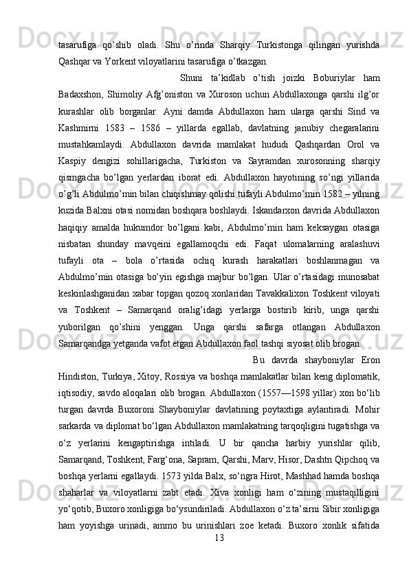 tasarufiga   qo’shib   oladi.   Shu   o’rinda   Sharqiy   Turkistonga   qilingan   yurishda
Qashqar va Yorkent viloyatlarini tasarufiga o’tkazgan. 
Shuni   ta’kidlab   o’tish   joizki   Boburiylar   ham
Badaxshon,   Shimoliy   Afg’oniston   va   Xuroson   uchun   Abdullaxonga   qarshi   ilg’or
kurashlar   olib   borganlar.   Ayni   damda   Abdullaxon   ham   ularga   qarshi   Sind   va
Kashmirni   1583   –   1586   –   yillarda   egallab,   davlatning   janubiy   chegaralarini
mustahkamlaydi.   Abdullaxon   davrida   mamlakat   hududi   Qashqardan   Orol   va
Kaspiy   dengizi   sohillarigacha,   Turkiston   va   Sayramdan   xurosonning   sharqiy
qismgacha   bo’lgan   yerlardan   iborat   edi.   Abdullaxon   hayotining   so’ngi   yillarida
o’g’li Abdulmo’min bilan chiqishmay qolishi tufayli Abdulmo’min 1582 – yilning
kuzida Balxni otasi nomidan boshqara boshlaydi. Iskandarxon davrida Abdullaxon
haqiqiy   amalda   hukumdor   bo’lgani   kabi,   Abdulmo’min   ham   keksaygan   otasiga
nisbatan   shunday   mavqeini   egallamoqchi   edi.   Faqat   ulomalarning   aralashuvi
tufayli   ota   –   bola   o’rtasida   ochiq   kurash   harakatlari   boshlanmagan   va
Abdulmo’min otasiga bo’yin egishga majbur bo’lgan. Ular o’rtasidagi munosabat
keskinlashganidan xabar topgan qozoq xonlaridan Tavakkalixon Toshkent viloyati
va   Toshkent   –   Samarqand   oralig’idagi   yerlarga   bostirib   kirib,   unga   qarshi
yuborilgan   qo’shini   yenggan.   Unga   qarshi   safarga   otlangan   Abdullaxon
Samarqandga yetganda vafot etgan Abdullaxon faol tashqi siyosat olib brogan. 
Bu   davrda   shayboniylar   Eron
Hindiston, Turkiya, Xitoy, Rossiya va boshqa mamlakatlar bilan keng diplomatik,
iqtisodiy, savdo aloqalari olib brogan. Abdullaxon (1557—1598 yillar) xon bo‘lib
turgan   davrda   Buxoroni   Shayboniylar   davlatining   poytaxtiga   aylantiradi.   Mohir
sarkarda va diplomat bo‘lgan Abdullaxon mamlakatning tarqoqligini tugatishga va
o‘z   yerlarini   kengaptirishga   intiladi.   U   bir   qancha   harbiy   yurishlar   qilib,
Samarqand, Toshkent, Farg‘ona, Sapram, Qarshi, Marv, Hisor, Dashtn Qipchoq va
boshqa yerlarni egallaydi. 1573 yilda Balx, so‘ngra Hirot, Mashhad hamda boshqa
shaharlar   va   viloyatlarni   zabt   etadi.   Xiva   xonligi   ham   o‘zining   mustaqilligini
yo‘qotib, Buxoro xonligiga bo‘ysundiriladi. Abdullaxon o‘z ta’sirni Sibir xonligiga
ham   yoyishga   urinadi,   ammo   bu   urinishlari   zoe   ketadi.   Buxoro   xonlik   sifatida
13