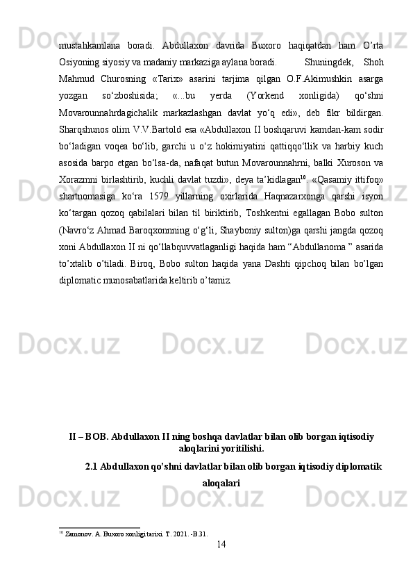 mustahkamlana   boradi.   Abdullaxon   davrida   Buxoro   haqiqatdan   ham   O’rta
Osiyoning siyosiy va madaniy markaziga aylana boradi. Shuningdek,   Shoh
Mahmud   Churosning   «Tarix»   asarini   tarjima   qilgan   O.F.Akimushkin   asarga
yozgan   so‘zboshisida;   «...bu   yerda   (Yorkend   xonligida)   qo‘shni
Movarounnahrdagichalik   markazlashgan   davlat   yo‘q   edi»,   deb   fikr   bildirgan.
Sharqshunos olim V.V.Bartold esa «Abdullaxon II boshqaruvi  kamdan-kam sodir
bo‘ladigan   voqea   bo‘lib,   garchi   u   o‘z   hokimiyatini   qattiqqo‘llik   va   harbiy   kuch
asosida   barpo   etgan   bo‘lsa-da,   nafaqat   butun   Movarounnahrni,   balki   Xuroson   va
Xorazmni   birlashtirib,  kuchli  davlat  tuzdi»,  deya   ta’kidlagan 10
.  «Qasamiy   ittifoq»
shartnomasiga   ko‘ra   1579   yillarning   oxirlarida   Haqnazarxonga   qarshi   isyon
ko‘targan   qozoq   qabilalari   bilan   til   biriktirib,   Toshkentni   egallagan   Bobo   sulton
(Navro‘z Ahmad Baroqxonnning o‘g‘li, Shayboniy sulton)ga qarshi jangda qozoq
xoni Abdullaxon II ni qo‘llabquvvatlaganligi haqida ham “Abdullanoma ” asarida
to’xtalib   o’tiladi.   Biroq,   Bobo   sulton   haqida   yana   Dashti   qipchoq   bilan   bo’lgan
diplomatic munosabatlarida keltirib o’tamiz.
II – BOB. Abdullaxon II ning boshqa davlatlar bilan olib borgan iqtisodiy
aloqlarini yoritilishi.
2.1 Abdullaxon qo’shni davlatlar bilan olib borgan iqtisodiy diplomatik
aloqalari
10
 Zamonov. A. Buxoro xonligi tarixi. T. 2021. -B.31.
14 