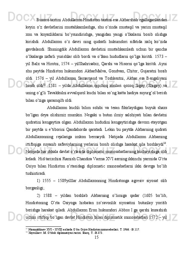 Buxoro taxtini Abdullaxon Hindiston taxtini esa Akbarshoh egallaganlaridan
keyin   o’z   davlatlarini   mustahkamlashga,   shu   o’rinda   mustaqil   va   yarim   mustaqil
xon   va   knyazliklarni   bo’ysundirishga,   yangidan   yangi   o’lkalarni   bosib   olishga
kirishdi.   Abdullaxon   o’z   davri   ning   qudratli   hukumdori   sifatida   xalq   ko’zida
gavdalandi.   Shuningdik   Abdullaxon   davlatini   mustahkamlash   uchun   bir   qancha
o’lkalarga   zafarli   yurishlar   olib  bordi   va   o’lkan   hududlarni   qo’lga  kiritdi.  1573   –
yil Balx va Hirotni, 1574 – yilShahrisabiz, Qarshi va Hisorni qo’lga kiritdi. Ayni
shu   paytda   Hindiston   hukumdori   AkbarMalva,   Gondvan,   Chitor,   Gujaratni   bosib
oldi.   1576   –   yil   Abdullaxon   Samarqand   va   Toshkentni,   Akbar   esa   Bengaliyani
bosib   oldi 11
.   1581   –   yilda   Abdullaxon   qipchoq   xonlari   qozoq   Sigay   (Shigay)   va
uning o’g’li Tavakkulni avvalqurol kuchi bilan so’ng katta hadiya suyurg’ol berish
bilan o’ziga qaramqilb oldi. 
Abdullaxon   kuchli   bilim   sohibi   va   teran   fikirlaydigan   buyuk   shaxs
bo’lgan   deya   olishimiz   mumkin.   Negaki   u   butun   ilmiy   salohiyati   bilan   davlatni
qudratini kengaytira olgan. Abdullaxon hududini kengaytirishga davom etayotgan
bir   paytda   u   e’tiborini   Qandahorda   qaratadi.   Lekin   bu   paytda   Akbarning   qudrati
Abdullaxonning   rejalariga   imkon   bermaydi.   Natijada   Abdullaxon   Akbarning
ittifoqiga   suyanib   safaviylarning   yerlarini   bosib   olishga   harakat   qila   boshlaydi 12
.
Natijada har ikkala davlat o’rtasida diplomatic munosabatlarning kuchayishiga olib
keladi. Hid tarixchisi Ramish Chandira Varma XVI asrning ikkinchi yarmida O’rta
Osiyo   bilan   Hindiston   o’rtasidagi   diplomatic   munosabatlarni   ikki   davrga   bo’lib
tushintiradi. 
1)   1555   –   1589yilllar   Abdullaxonning   Hindistonga   agresiv   siyosat   olib
borganligi; 
2)   1588   –   yildan   boshlab   Akbarning   o’limiga   qadar   (1605   bo’lib,
Hindistoning   O’rta   Osiyoga   hisbatan   zo’ravonlik   siyosatini   butunlay   yoritib
berishga harakat qiladi. Abdullaxon Eron hukumdori Abbos I ga qarshi kurashish
uchun ittifoqi bo’lgan davlat Hindiston bilan diplomatik munosabatlari 1572 – yil
11
 Nizomiddinov XVI – XVIII asrlarda O’rta Osiyo Hindiston munosabatlari. T. 1966. -B.117.
12
 Xayrullaev. M. O’zbek diplomatiyasi tarixi. Sharq. T. -B.373.
15 