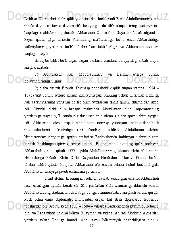 Dehliga Oltamishni elchi qilib yuborishidan boshlanadi.Elchi Abdullaxonning har
ikkala   davlat   o’rtasida   davom   etib   kelayotgan   do’stlik   aloqalarining   kuchaytirish
haqidagi   maktubini   topshiradi.   Akbarshoh   Oltamishni   Gujaratni   bosib   olgandan
keyin   qabul   qilga   tarixchi   Varmaning   ma’lumotiga   ko’ra   elchi   Akbarshohga
safaviylarning   yerlarini   bo’lib   olishni   ham   taklif   qilgan   va   Akbarshoh   buni   sir
saqlagan deydi. 
Biroq bu taklif bo’lmagan degan fikrlarni olimlarimiz quyidagi sabab orqali
aniqlik kiritadi: 
1)   Abdullaxon   hali   Movoraunnahr   va   Balxni   o’ziga   butkul
bo’ysundirmaganligini; 
2)   o’sha   davrda   Eronda   Texmasp   poddshohlik   qilib   turgan   vaqtda   (1524   –
1576)  taxt  uchun. o’zoro kurash  kuchaymagan. Shuning uchun Oltamish elchiligi
hali   safaviylarning   yerlarini   bo’lib   olish   yuzasidan   taklif   qilishi   ehtimoldan   uzoq
edi.   Chunki   elchi   olib   brogan   maktubda   Abdullaxon   hind   imperatorining
yordamiga   suyanib,   Turonda   o’z   dushmanlari   ustidan   g’alaba   qozonishini   aytgan
edi.   Akbarshoh   elchi   orqali   Abdullaxon   nomiga   yuborgan   maktubidado’stlik
munosabatlarini   o’rnatishga   rozi   ekanligini   bildirdi.   Abdullaxon   elchisi
Hindistondan   o’zyurtiga   qytish   arafasida   Badaxshonda   hokimyat   uchun   o’zoro
kurash   boshlanganligining   daragi   keladi.   Bunda   Abdullaxoning   qo’li   borligini
Akbarshoh gumon qiladi. 1577 – yilda Abdullaxonning ikkinchi elchi Abdurahim
Hindistonga   keladi.   Elchi   O’rta   Osiyobilan   Hindiston   o’rtasida   Eronni   bo’lib
olishni   taklif   qiladi.   Natijada   Akbarshoh   o’z   elchisi   Mirza   Fulod   boshchiligida
Abdullaxon saroyiga javob elchilarini jo’natadi.  
Hind elchisi Eroning musulmon davlati ekanligini eslatib, Akbarshoh
rozi   emasligini   aytishi   kerak   edi.   Shu   jumladan   elchi   zimmasiga   ikkinchi   vazifa
Abdullaxonning Badaxshon davlatiga bo’lgan munosabatini aniqlash va uni qurolli
kuch   bilan   emas   diplomatic   munosabat   orqali   hal   etish   choralarini   ko’rishni
topshirgan edi. Abdullaxon 1583 – 1584 – yillarda Badaxshonga hujum qilib bosib
oldi va Badaxshon  hokimi  Mirza Sulaymon va uning nabirasi  Shohruh Akbardan
yordam   so’rab   Dehliga   boradi.   Abdullaxon   Mirquraysh   boshchiligida   elchini
16 