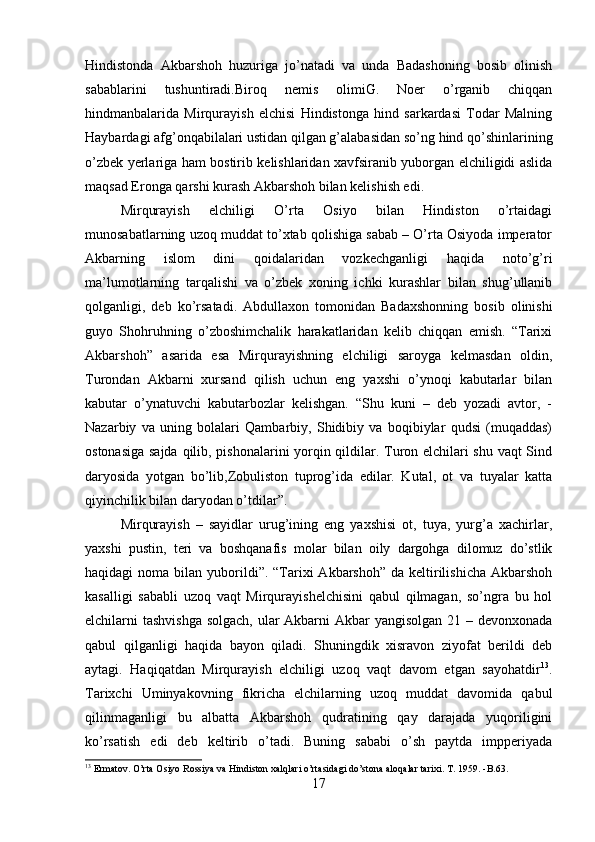 Hindistonda   Akbarshoh   huzuriga   jo’natadi   va   unda   Badashoning   bosib   olinish
sabablarini   tushuntiradi.Biroq   nemis   olimiG.   Noer   o’rganib   chiqqan
hindmanbalarida   Mirqurayish   elchisi   Hindistonga   hind   sarkardasi   Todar   Malning
Haybardagi afg’onqabilalari ustidan qilgan g’alabasidan so’ng hind qo’shinlarining
o’zbek yerlariga ham bostirib kelishlaridan xavfsiranib yuborgan elchiligidi aslida
maqsad Eronga qarshi kurash Akbarshoh bilan kelishish edi. 
Mirqurayish   elchiligi   O’rta   Osiyo   bilan   Hindiston   o’rtaidagi
munosabatlarning uzoq muddat to’xtab qolishiga sabab – O’rta Osiyoda imperator
Akbarning   islom   dini   qoidalaridan   vozkechganligi   haqida   noto’g’ri
ma’lumotlarning   tarqalishi   va   o’zbek   xoning   ichki   kurashlar   bilan   shug’ullanib
qolganligi,   deb   ko’rsatadi.   Abdullaxon   tomonidan   Badaxshonning   bosib   olinishi
guyo   Shohruhning   o’zboshimchalik   harakatlaridan   kelib   chiqqan   emish.   “Tarixi
Akbarshoh”   asarida   esa   Mirqurayishning   elchiligi   saroyga   kelmasdan   oldin,
Turondan   Akbarni   xursand   qilish   uchun   eng   yaxshi   o’ynoqi   kabutarlar   bilan
kabutar   o’ynatuvchi   kabutarbozlar   kelishgan.   “Shu   kuni   –   deb   yozadi   avtor,   -
Nazarbiy   va   uning   bolalari   Qambarbiy,   Shidibiy   va   boqibiylar   qudsi   (muqaddas)
ostonasiga sajda qilib, pishonalarini yorqin qildilar. Turon elchilari shu vaqt Sind
daryosida   yotgan   bo’lib,Zobuliston   tuprog’ida   edilar.   Kutal,   ot   va   tuyalar   katta
qiyinchilik bilan daryodan o’tdilar”. 
Mirqurayish   –   sayidlar   urug’ining   eng   yaxshisi   ot,   tuya,   yurg’a   xachirlar,
yaxshi   pustin,   teri   va   boshqanafis   molar   bilan   oily   dargohga   dilomuz   do’stlik
haqidagi  noma  bilan  yuborildi”.  “Tarixi  Akbarshoh”  da  keltirilishicha  Akbarshoh
kasalligi   sababli   uzoq   vaqt   Mirqurayishelchisini   qabul   qilmagan,   so’ngra   bu   hol
elchilarni tashvishga solgach, ular  Akbarni Akbar yangisolgan 21 – devonxonada
qabul   qilganligi   haqida   bayon   qiladi.   Shuningdik   xisravon   ziyofat   berildi   deb
aytagi.   Haqiqatdan   Mirqurayish   elchiligi   uzoq   vaqt   davom   etgan   sayohatdir 13
.
Tarixchi   Uminyakovning   fikricha   elchilarning   uzoq   muddat   davomida   qabul
qilinmaganligi   bu   albatta   Akbarshoh   qudratining   qay   darajada   yuqoriligini
ko’rsatish   edi   deb   keltirib   o’tadi.   Buning   sababi   o’sh   paytda   impperiyada
13
 Ermatov. O’rta Osiyo Rossiya va Hindiston xalqlari o’rtasidagi do’stona aloqalar tarixi. T . 1959. - B .63.
17 