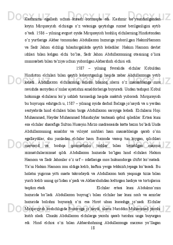 Kashmirni   egallash   uchun   kurash   bormoqda   edi.   Kashmir   bo’ysundirilgandan
keyin   Mirqurayish   elchisiga   o’z   vataniga   qaytishga   ruxsat   berilganligini   aytib
o’tadi. 1586 – yilning avgust oyida Mirqurayish boshliq elchilarning Hindistondan
o’z   yurtlariga   Akbar   tomonidan   Abdullaxon   huzuriga   yuboril;gan   HakimHamom
va   Sadr   Jahon   elchligi   bilanbirgalikda   qaytib   keladilar.   Hakim   Hamom   davlat
ishlari   bilan   kelgan   elchi   bo’lsa,   Sadr   Jahon   Abdullaxonning   otasining   o’limi
munosabati bilan ta’ziya uchun yuborilgan Akbarshoh elchisi edi. 
1587   –   yilning   fevralida   elchilar   Kobuldan
Hindiston   elchilari   bilan   qaytib   kelayotganligi   haqida   xabar   Abdullaxonga   yetib
keladi.   Abdullaxon   elchilarning   kelishi   bilanoq   ularni   o’z   mansablariga   mos
ravishda saroydan o’rinlar ajratishni amaldorlariga buyuradi. Undan tashqari Kobul
hokimiga   elchilarni   ko’p   ushlab   turmasligi   haqida   maktub   yuboradi.   Mirqurayish
bu buyruqni eshitgach u, 1587 – yilning oyida darhol Balxga jo’naydi va u yerdan
sentyabrda   hind   elchilari   bilan   birga   Abdullaxon   saroyiga   keladi.   Elchilarni   Hoji
Muhammad, Haydar Muhammad Munshiylar tantanali qabul qiladilar. Ertasi kuni
esa elchilar sharafiga Sulton Husayin Mirzo madrasasida katta bazm bo’ladi.Unda
Abdullaxonning   amaldor   va   viloyat   noiblari   ham   mansablariga   qarab   o’rin
egallaydilar,   shu   jumladan   elchilar   ham.   Bazmda   varaqi   tun   kiygan,   qilichlari
marvarid   va   boshqa   qimmatbaho   toshlar   bilan   bezatilgan   maxsus
xizmatchilarxizmat   qildi.   Abdullaxon   huzurida   bo’lgan   hind   elchilari   Hakim
Hamom  va  Sadr  Jahonlar   o’z urf   – odatlariga  mos  hukumdorga  iltifot  ko’rsatadi.
Ya’ni Hakim Hamom xon oldiga kelib, kaftini yerga tekkizib,tepaga ko’taradi. Bu
holatni   yigirma   yitti   marta   takrorlaydi   va   Abdullaxon   taxti   yaqiniga   tizza   bilan
yurib kelib uning qo’lidan o’padi va Akbarshohdan keltirgan hadiya va tortiqlarini
taqdim etadi.  Elchilar   ertasi   kuni   Abdulmo’min
huzurida   bo’ladi.   Abdullaxon   buyrug’i   bilan   elchilar   har   kuni   noib   va   amirlar
huzurida   bolishni   buyuradi   o’zi   esa   Hirot   uhun   kurashga   jo’nadi.   Elchilar
Mirqurqyish boshchligida Buxoroga jo’naydi, ularni Nuriddin Muhammad yaxshi
kutib   oladi.   Chunki   Abdullaxon   elchilarga   yaxshi   qarab   turishni   unga   buyurgan
edi.   Hind   elchisi   o’zi   bilan   Akbarshohning   Abdullaxonga   maxsus   yo’llagan
18 