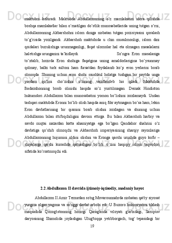 maktubni   keltiradi.   Maktubda   Abdullaxonning   o’z   mamlakatini   idora   qilishda
boshqa mamlakatlar bilan o’rnatilgan do’stlik munosabatlarida uning tutgan o’rni,
Abdullaxonning   Akbarshohni   islom   diniga   nisbatan   tutgan   pozisiyasini   qoralash
to’g’risida   yozilgandi.   Akbarshoh   maktubida   u   chin   musulmonligi,   islom   dini
qoidalari   buzulishiga   urunmaganligi,   faqat   ulomolar   hal   eta   olmagan   masalalarni
haletishga urunganini ta’kidlaydi. So’ngra   Eron   masalasiga
to’xtalib,   hozirda   Eron   shohiga   faqatgina   uning   amaldorlarigina   bo’ysunmay
qolmay,   balki   turk   sultoni   ham   fursatdan   foydalanib   ko’p   eron   yerlarini   bosib
olmoqda.   Shuning   uchun   eron   shohi   mushkul   holatga   tushgan   bir   paytda   unga
yordam   qo’lini   cho’zishni   o’zining   vazifasideb   his   qiladi.   Maktubda
Badaxshonning   bosib   olinishi   haqida   so’z   yuritilmagan.   Demak   Hindiston
hukumdori   Abdullaxon   bilan   munosabatini   yomon   bo’lishini   xoxlamaydi.   Undan
tashqari maktubda Eronni bo’lib olish haqida aniq fikr aytmagam bo’sa ham, lekin
Eron   davlatlarining   bir   qismini   bosib   olishni   xoxlagan   va   shuning   uchun
Abdullaxon   bilan   ittifoqchiligini   davom   ettirga.   Bu   bilan   Akbarshoh   harbiy   va
savdo   nuqtai   nazardan   katta   ahamiyatga   ega   bo’lgan   Qandahor   shahrini   o’z
davlatiga   qo’shib   olmoqchi   va   Akbarshoh   imperiyasining   sharqiy   rayonlariga
Abdullaxonning   hujumini   oldini   olishni   va   Eronga   qarshi   urushda   guyo   kofir   –
shiyalarga   qarshi   kurashda   qatnashgan   bo’lib,   o’zini   haqiqiy   islom   taqvodori
sifatida ko’rsatmoqchi edi. 
2.2 Abdullaxon II davrida ijtimoiy-iqtisodiy, madaniy hayot
Abdullaxon II Amir Temurdan so'ng Movarounnahrda nisbatan qat'iy siyosat
yurgiza olgan yagona va so'nggi davlat arbobi edi. U Buxoro hokimiyatini tiklash
maqsadida   Qozog'istonning   hozirgi   Qarag'anda   viloyati   g'arbidagi,   Sariqsuv
daryosining   Shimolida   joylashgan   Ulug'toqqa   yetibborgach,   tog'   tepasidagi   bir
19 