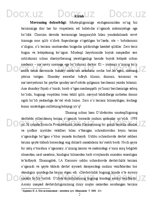 Kirish
Mavzuning   dolzarbligi:   Mustaqiligimizga   erishganimizdan   so’ng   biz
tariximizga   doir   har   bir   voqealarni   asl   holaticha   o’rganish   imkoniyatiga   ega
bo’ldik.   Chorizm   davrida   tariximizga   haqqoniylik   bilan   yondashilmadi   sovet
tizimiga   mos   qilib   o’zbek   fuqarolariga   o’rgatilgan   bo’lsada,   ota   –   bobolarimiz
o’zligini, o’z tarixini unutmasdan bizgacha qoldirishga harakat qildilar. Zero tarix
bugun   va   kelajakning   ko’zgusi.   Mustaqil   hayotimizda   buyuk   maqsadlar   sari
intilishimiz   uchun   sharoyitlarning   yaratilganligi   hamda   buyuk   kelajak   uchun
madaniy – ma’naviy merosga ega bo’lishimiz darkor. El – yurtimiz o’zining ko’p
asrlik   tarixi   davomida   bunday   mash’um   xatarlarni   necha   bor   ko’rgan,   ularning
jabrini   tortgan.   Shunday   asoratlar   tufayli   tilimiz,   dinimiz,   tariximiz   va
ma’naviyatimiz bir paytlar qanday xavf ostida qolganini barchamiz yaxshi bilamiz.
Ana shunday fojiali o’tmish, bosib o’tgan mashaqqatli yo’limiz barchamizga saboq
bo’lishi,   bugungi   voqelikni   teran   tahlil   qilib,   mavjud   tahdidlarga   nisbatan   doimo
ogoh  bo’lib  yashashga   da’vat   etish  lozim.  Zero  o’z  tarixini  bilmaydigan,  kechagi
kunni unutadigan millatning kelajagi yo’q 1
. 
Shuning   uchun   ham   O‘zbekiston   mustaqilligining
dastlabki   yillaridanoq   tarixni   o‘rganish   borasida   muhim   qadamlar   qo‘yildi.   1998
yil 26 iyunda Birinchi Prezidentimiz Islom Karimovning bir guruh tarixchi olimlar
va   ijodkor   ziyolilar   vakillari   bilan   o‘tkazgan   uchrashuvidan   keyin   tarixni
o‘rganishga   bo‘lgan   e’tibor   yanada   kuchaydi.   Ushbu   uchrashuvda   davlat   rahbari
tarixni qayta tiklash borasidagi eng dolzarb masalalarni ko‘rsatib berdi. Hech qaysi
bir xalq o‘tmishini o‘rganmay, o‘zining zamon va makondagi o‘rnini aniq belgilab
olmasdan, nasl-nasabini, kimligini bilmasdan turib rivojlanishi mumkin emasligini
ta’kidlaydi.   Shuningdek,   I.A   Karimov   ushbu   uchrashuvda   davlatchilik   tarixini
o‘rganish   va   qayta   tiklash   davlat   siyosati   darajasidagi   muhim   vazifalardan   biri
ekanligini quyidagicha bayon etgan edi: «Davlatchilik bugungi kunda o‘ta siyosiy
masala bo‘lib turibdi. O‘zbek tarixchilarining bugungi  kundagi  asosiy vazifasidir.
Asosiy   maqsad   davlatchiligimizning   ilmiy   nuqtai   nazardan   asoslangan   tarixini
1
 Каримов И. А. Юксак маънавият – енгилмас куч. Маънавият. Т. 2008. -Б.4.
2 