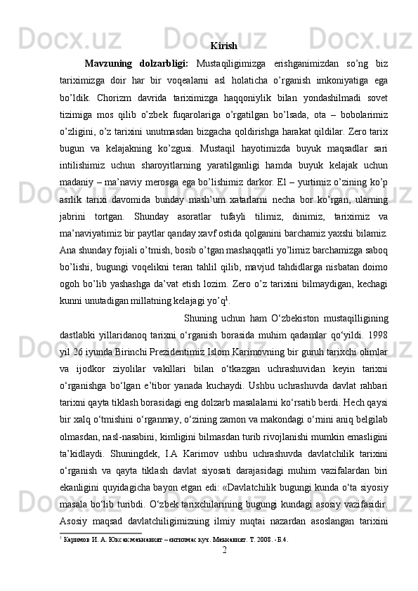 Kirish
Mavzuning   dolzarbligi:   Mustaqiligimizga   erishganimizdan   so’ng   biz
tariximizga   doir   har   bir   voqealarni   asl   holaticha   o’rganish   imkoniyatiga   ega
bo’ldik.   Chorizm   davrida   tariximizga   haqqoniylik   bilan   yondashilmadi   sovet
tizimiga   mos   qilib   o’zbek   fuqarolariga   o’rgatilgan   bo’lsada,   ota   –   bobolarimiz
o’zligini, o’z tarixini unutmasdan bizgacha qoldirishga harakat qildilar. Zero tarix
bugun   va   kelajakning   ko’zgusi.   Mustaqil   hayotimizda   buyuk   maqsadlar   sari
intilishimiz   uchun   sharoyitlarning   yaratilganligi   hamda   buyuk   kelajak   uchun
madaniy – ma’naviy merosga ega bo’lishimiz darkor. El – yurtimiz o’zining ko’p
asrlik   tarixi   davomida   bunday   mash’um   xatarlarni   necha   bor   ko’rgan,   ularning
jabrini   tortgan.   Shunday   asoratlar   tufayli   tilimiz,   dinimiz,   tariximiz   va
ma’naviyatimiz bir paytlar qanday xavf ostida qolganini barchamiz yaxshi bilamiz.
Ana shunday fojiali o’tmish, bosib o’tgan mashaqqatli yo’limiz barchamizga saboq
bo’lishi,   bugungi   voqelikni   teran   tahlil   qilib,   mavjud   tahdidlarga   nisbatan   doimo
ogoh  bo’lib  yashashga   da’vat   etish  lozim.  Zero  o’z  tarixini  bilmaydigan,  kechagi
kunni unutadigan millatning kelajagi yo’q 1
. 
Shuning   uchun   ham   O‘zbekiston   mustaqilligining
dastlabki   yillaridanoq   tarixni   o‘rganish   borasida   muhim   qadamlar   qo‘yildi.   1998
yil 26 iyunda Birinchi Prezidentimiz Islom Karimovning bir guruh tarixchi olimlar
va   ijodkor   ziyolilar   vakillari   bilan   o‘tkazgan   uchrashuvidan   keyin   tarixni
o‘rganishga   bo‘lgan   e’tibor   yanada   kuchaydi.   Ushbu   uchrashuvda   davlat   rahbari
tarixni qayta tiklash borasidagi eng dolzarb masalalarni ko‘rsatib berdi. Hech qaysi
bir xalq o‘tmishini o‘rganmay, o‘zining zamon va makondagi o‘rnini aniq belgilab
olmasdan, nasl-nasabini, kimligini bilmasdan turib rivojlanishi mumkin emasligini
ta’kidlaydi.   Shuningdek,   I.A   Karimov   ushbu   uchrashuvda   davlatchilik   tarixini
o‘rganish   va   qayta   tiklash   davlat   siyosati   darajasidagi   muhim   vazifalardan   biri
ekanligini quyidagicha bayon etgan edi: «Davlatchilik bugungi kunda o‘ta siyosiy
masala bo‘lib turibdi. O‘zbek tarixchilarining bugungi  kundagi  asosiy vazifasidir.
Asosiy   maqsad   davlatchiligimizning   ilmiy   nuqtai   nazardan   asoslangan   tarixini
1
 Каримов И. А. Юксак маънавият – енгилмас куч. Маънавият. Т. 2008. -Б.4.
2