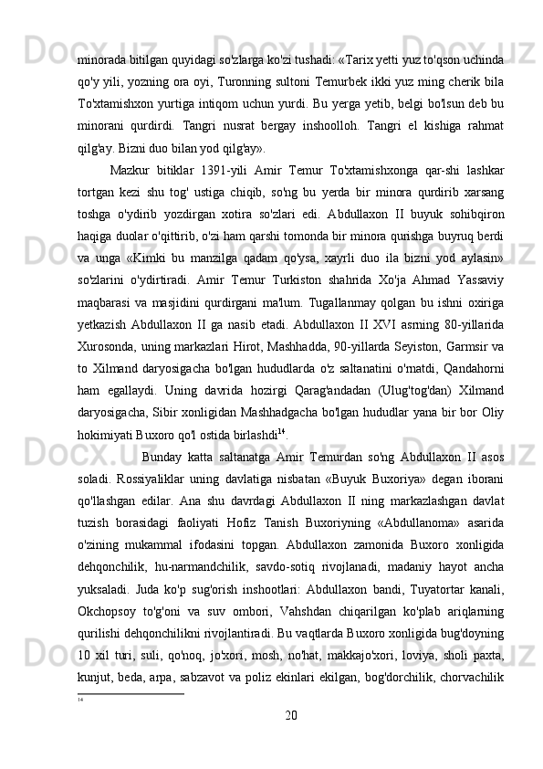 minorada bitilgan quyidagi so'zlarga ko'zi tushadi: «Tarix yetti yuz to'qson uchinda
qo'y yili, yozning ora oyi, Turonning sultoni Temurbek ikki yuz ming cherik bila
To'xtamishxon yurtiga intiqom  uchun yurdi. Bu yerga yetib, belgi  bo'lsun deb bu
minorani   qurdirdi.   Tangri   nusrat   bergay   inshoolloh.   Tangri   el   kishiga   rahmat
qilg'ay. Bizni duo bilan yod qilg'ay». 
Mazkur   bitiklar   1391-yili   Amir   Temur   To'xtamishxonga   qar-shi   lashkar
tortgan   kezi   shu   tog'   ustiga   chiqib,   so'ng   bu   yerda   bir   minora   qurdirib   xarsang
toshga   o'ydirib   yozdirgan   xotira   so'zlari   edi.   Abdullaxon   II   buyuk   sohibqiron
haqiga duolar o'qittirib, o'zi ham qarshi tomonda bir minora qurishga buyruq berdi
va   unga   «Kimki   bu   manzilga   qadam   qo'ysa,   xayrli   duo   ila   bizni   yod   aylasin»
so'zlarini   o'ydirtiradi.   Amir   Temur   Turkiston   shahrida   Xo'ja   Ahmad   Yassaviy
maqbarasi   va   masjidini   qurdirgani   ma'lum.   Tugallanmay   qolgan   bu   ishni   oxiriga
yetkazish   Abdullaxon   II   ga   nasib   etadi.   Abdullaxon   II   XVI   asrning   80-yillarida
Xurosonda, uning markazlari Hirot, Mashhadda,  90-yillarda Seyiston, Garmsir va
to   Xilmand   daryosigacha   bo'lgan   hududlarda   o'z   saltanatini   o'rnatdi,   Qandahorni
ham   egallaydi.   Uning   davrida   hozirgi   Qarag'andadan   (Ulug'tog'dan)   Xilmand
daryosigacha, Sibir xonligidan Mashhadgacha  bo'lgan hududlar  yana bir  bor Oliy
hokimiyati Buxoro qo'l ostida birlashdi 14
. 
Bunday   katta   saltanatga   Amir   Temurdan   so'ng   Abdullaxon   II   asos
soladi.   Rossiyaliklar   uning   davlatiga   nisbatan   «Buyuk   Buxoriya»   degan   iborani
qo'llashgan   edilar.   Ana   shu   davrdagi   Abdullaxon   II   ning   markazlashgan   davlat
tuzish   borasidagi   faoliyati   Hofiz   Tanish   Buxoriyning   «Abdullanoma»   asarida
o'zining   mukammal   ifodasini   topgan.   Abdullaxon   zamonida   Buxoro   xonligida
dehqonchilik,   hu-narmandchilik,   savdo-sotiq   rivojlanadi,   madaniy   hayot   ancha
yuksaladi.   Juda   ko'p   sug'orish   inshootlari:   Abdullaxon   bandi,   Tuyatortar   kanali,
Okchopsoy   to'g'oni   va   suv   ombori,   Vahshdan   chiqarilgan   ko'plab   ariqlarning
qurilishi dehqonchilikni rivojlantiradi. Bu vaqtlarda Buxoro xonligida bug'doyning
10   xil   turi,   suli,   qo'noq,   jo'xori,   mosh,   no'hat,   makkajo'xori,   loviya,   sholi   paxta,
kunjut,  beda,   arpa,  sabzavot   va  poliz   ekinlari   ekilgan,   bog'dorchilik,  chorvachilik
14
 
20 