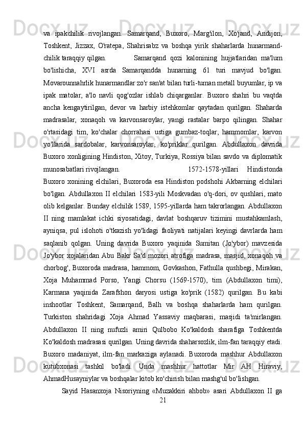 va   ipakchilik   rivojlangan.   Samarqand,   Buxoro,   Marg'ilon,   Xo'jand,   Andijon,
Toshkent,   Jizzax,   O'ratepa,   Shahrisabz   va   boshqa   yirik   shaharlarda   hunarmand-
chilik taraqqiy qilgan. Samarqand   qozi   kalonining   hujjatlaridan   ma'lum
bo'lishicha,   XVI   asrda   Samarqandda   hunarning   61   turi   mavjud   bo'lgan.
Movarounnahrlik hunarmandlar zo'r san'at bilan turli-tuman metall buyumlar, ip va
ipak   matolar,   a'lo   navli   qog'ozlar   ishlab   chiqarganlar.   Buxoro   shahri   bu   vaqtda
ancha   kengaytirilgan,   devor   va   harbiy   istehkomlar   qaytadan   qurilgan.   Shaharda
madrasalar,   xonaqoh   va   karvonsaroylar,   yangi   rastalar   barpo   qilingan.   Shahar
o'rtasidagi   tim,   ko'chalar   chorrahasi   ustiga   gumbaz-toqlar,   hammomlar,   karvon
yo'llarida   sardobalar,   karvonsaroylar,   ko'priklar   qurilgan.   Abdullaxon   davrida
Buxoro xonligining Hindiston, Xitoy, Turkiya, Rossiya bilan savdo va diplomatik
munosabatlari rivojlangan.  1572-1578-yillari   Hindistonda
Buxoro   xonining   elchilari,   Buxoroda   esa   Hindiston   podshohi   Akbarning   elchilari
bo'lgan.   Abdullaxon   II   elchilari   1583-yili   Moskvadan   o'q-dori,   ov   qushlari,   mato
olib kelganlar. Bunday elchilik 1589, 1595-yillarda ham takrorlangan. Abdullaxon
II   ning   mamlakat   ichki   siyosatidagi,   davlat   boshqaruv   tizimini   mustahkamlash,
ayniqsa,   pul   islohoti   o'tkazish   yo'lidagi   faoliyati   natijalari   keyingi   davrlarda   ham
saqlanib   qolgan.   Uning   davrida   Buxoro   yaqinida   Sumitan   (Jo'ybor)   mavzesida
Jo'ybor   xojalaridan   Abu   Bakr   Sa'd   mozori   atrofiga   madrasa,   masjid,   xonaqoh   va
chorbog',   Buxoroda   madrasa,   hammom,   Govkashon,   Fathulla   qushbegi,   Mirakan,
Xoja   Muhammad   Porso,   Yangi   Chorsu   (1569-1570),   tim   (Abdullaxon   timi),
Karmana   yaqinida   Zarafshon   daryosi   ustiga   ko'prik   (1582)   qurilgan.   Bu   kabi
inshootlar   Toshkent,   Samarqand,   Balh   va   boshqa   shaharlarda   ham   qurilgan.
Turkiston   shahridagi   Xoja   Ahmad   Yassaviy   maqbarasi,   masjidi   ta'mirlangan.
Abdullaxon   II   ning   nufuzli   amiri   Qulbobo   Ko'kaldosh   sharafiga   Toshkentda
Ko'kaldosh madrasasi qurilgan. Uning davrida shaharsozlik, ilm-fan taraqqiy etadi.
Buxoro   madaniyat,   ilm-fan   markaziga   aylanadi.   Buxoroda   mashhur   Abdullaxon
kutubxonasi   tashkil   bo'ladi.   Unda   mashhur   hattotlar   Mir   AH   Hiraviy,
AhmadHusayniylar va boshqalar kitob ko'chirish bilan mashg'ul bo'Iishgan. 
Sayid   Hasanxoja   Nisoriyning   «Muzakkiri   ahbob»   asari   Abdullaxon   II   ga
21 