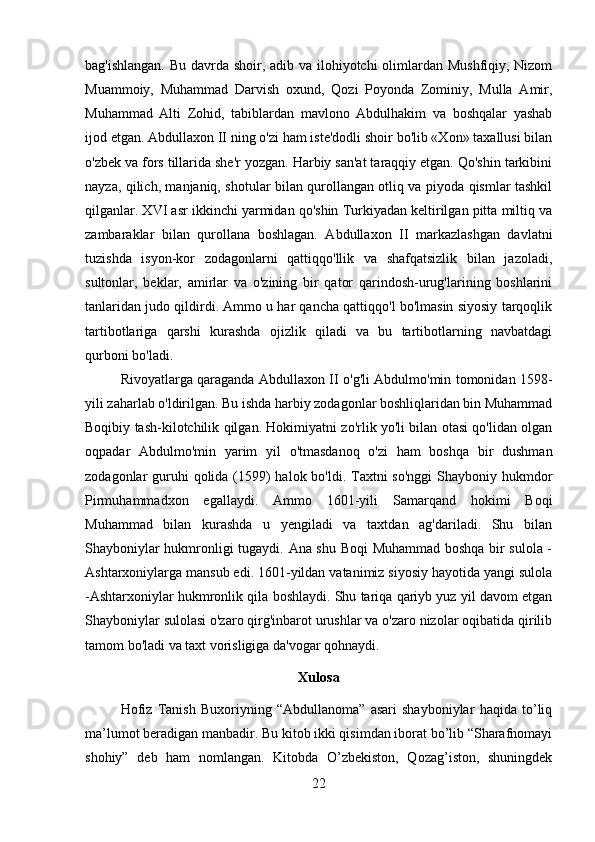 bag'ishlangan. Bu davrda shoir, adib va ilohiyotchi  olimlardan Mushfiqiy, Nizom
Muammoiy,   Muhammad   Darvish   oxund,   Qozi   Poyonda   Zominiy,   Mulla   Amir,
Muhammad   Alti   Zohid,   tabiblardan   mavlono   Abdulhakim   va   boshqalar   yashab
ijod etgan. Abdullaxon II ning o'zi ham iste'dodli shoir bo'lib «Xon» taxallusi bilan
o'zbek va fors tillarida she'r yozgan. Harbiy san'at taraqqiy etgan. Qo'shin tarkibini
nayza, qilich, manjaniq, shotular bilan qurollangan otliq va piyoda qismlar tashkil
qilganlar. XVI asr ikkinchi yarmidan qo'shin Turkiyadan keltirilgan pitta miltiq va
zambaraklar   bilan   qurollana   boshlagan.   Abdullaxon   II   markazlashgan   davlatni
tuzishda   isyon-kor   zodagonlarni   qattiqqo'llik   va   shafqatsizlik   bilan   jazoladi,
sultonlar,   beklar,   amirlar   va   o'zining   bir   qator   qarindosh-urug'larining   boshlarini
tanlaridan judo qildirdi. Ammo u har qancha qattiqqo'l bo'lmasin siyosiy tarqoqlik
tartibotlariga   qarshi   kurashda   ojizlik   qiladi   va   bu   tartibotlarning   navbatdagi
qurboni bo'ladi. 
Rivoyatlarga qaraganda Abdullaxon II o'g'li Abdulmo'min tomonidan 1598-
yili zaharlab o'ldirilgan. Bu ishda harbiy zodagonlar boshliqlaridan bin Muhammad
Boqibiy tash-kilotchilik qilgan. Hokimiyatni zo'rlik yo'li bilan otasi qo'lidan olgan
oqpadar   Abdulmo'min   yarim   yil   o'tmasdanoq   o'zi   ham   boshqa   bir   dushman
zodagonlar guruhi qolida (1599) halok bo'ldi. Taxtni  so'nggi  Shayboniy hukmdor
Pirmuhammadxon   egallaydi.   Ammo   1601-yili   Samarqand   hokimi   Boqi
Muhammad   bilan   kurashda   u   yengiladi   va   taxtdan   ag'dariladi.   Shu   bilan
Shayboniylar hukmronligi tugaydi. Ana shu Boqi  Muhammad boshqa bir sulola -
Ashtarxoniylarga mansub edi. 1601-yildan vatanimiz siyosiy hayotida yangi sulola
-Ashtarxoniylar hukmronlik qila boshlaydi. Shu tariqa qariyb yuz yil davom etgan
Shayboniylar sulolasi o'zaro qirg'inbarot urushlar va o'zaro nizolar oqibatida qirilib
tamom bo'ladi va taxt vorisligiga da'vogar qohnaydi.
Xulosa
Hofiz   Tanish   Buxoriyning   “Abdullanoma”   asari   shayboniylar   haqida   to’liq
ma’lumot beradigan manbadir. Bu kitob ikki qisimdan iborat bo’lib “Sharafnomayi
shohiy”   deb   ham   nomlangan.   Kitobda   O’zbekiston,   Qozag’iston,   shuningdek
22 