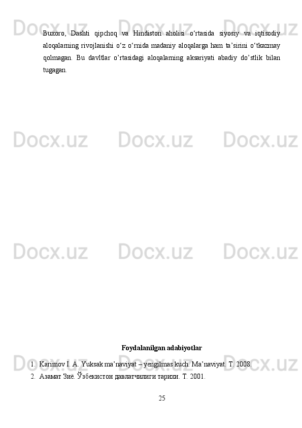 Buxoro,   Dashti   qipchoq   va   Hindiston   aholisi   o‘rtasida   siyosiy   va   iqtisodiy
aloqalarning   rivojlanishi   o‘z   o‘rnida   madaniy   aloqalarga   ham   ta’sirini   o‘tkazmay
qolmagan.   Bu   davltlar   o’rtasidagi   aloqalarning   aksariyati   abadiy   do’stlik   bilan
tugagan.
Foydalanilgan adabiyotlar
1. Karimov I. A. Yuksak ma’naviyat – yengilmas kuch. Ma’naviyat. T. 2008.
2. Азамат Зиё. Ўзбекистон давлатчилиги тарихи. Т. 2001. 
25 