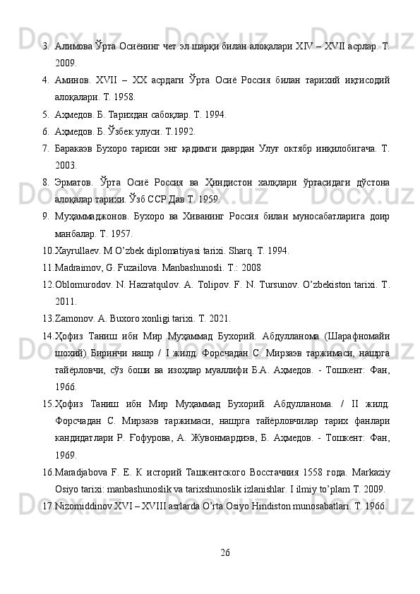 3. Алимова Ўрта Осиёнинг чет эл шарқи билан алоқалари Х IV  – Х VII  асрлар. Т.
2009. 
4. Аминов.   Х VII   –   ХХ   асрдаги   Ўрта   Осиё   Россия   билан   тарихий   иқтисодий
алоқалари. Т. 1958.
5. Аҳмедов.  Б.  Тарихдан сабоқлар. Т. 1994. 
6. Аҳмедов.  Б.  Ўзбек улуси. Т.1992. 
7. Баракаэв   Бухоро   тарихи   энг   қадимги   даврдан   Улуғ   октябр   инқилобигача.   Т.
2003. 
8. Эрматов.   Ўрта   Осиё   Россия   ва   Ҳиндистон   халқлари   ўртасидаги   дўстона
алоқалар тарихи. Ўзб ССР Дав Т. 1959. 
9. Муҳаммаджонов.   Бухоро   ва   Хиванинг   Россия   билан   муносабатларига   доир
манбалар. Т. 1957. 
10. Xayrullaev. M O’zbek diplomatiyasi tarixi. Sharq. T. 1994.
11. Madraimov, G. Fuzailova. Manbashunosli. T.: 2008
12. Oblomurodov.  N. Hazratqulov.  A. Tolipov. F.  N. Tursunov.  O’zbekiston  tarixi. T .
2011.
13. Zamonov.  А.  Buxoro xonligi tarixi. T. 2021.
14. Ҳофиз   Таниш   ибн   Мир   Муҳаммад   Бухорий.   Абдулланома   (Шарафномайи
шохий)   Биринчи   нашр   /   I   жилд.   Форсчадан   С.   Мирзаэв   таржимаси,   нашрга
тайёрловчи,   сўз   боши   ва   изоҳлар   муаллифи   Б.А.   Аҳмедов.   -   Тошкент:   Фан,
1966.
15. Ҳофиз   Таниш   ибн   Мир   Муҳаммад   Бухорий.   Абдулланома.   /   II   жилд.
Форсчадан   С.   Мирзаэв   таржимаси,   нашрга   тайёрловчилар   тарих   фанлари
кандидатлари   Р.   Ғофурова,   А.   Жувонмардиэв,   Б.   Аҳмедов.   -   Тошкент:   Фан,
1969.
16. Maradjabova   F.   E.   К   историй   Ташкентского   Восстачния   1558   года.   Markaziy
Osiyo tarixi: manbashunoslik va tarixshunoslik izlanishlar.  I ilmiy to’plam T. 2009.
17. Nizomiddinov XVI – XVIII asrlarda O’rta Osiyo Hindiston munosabatlari. T. 1966.
26 