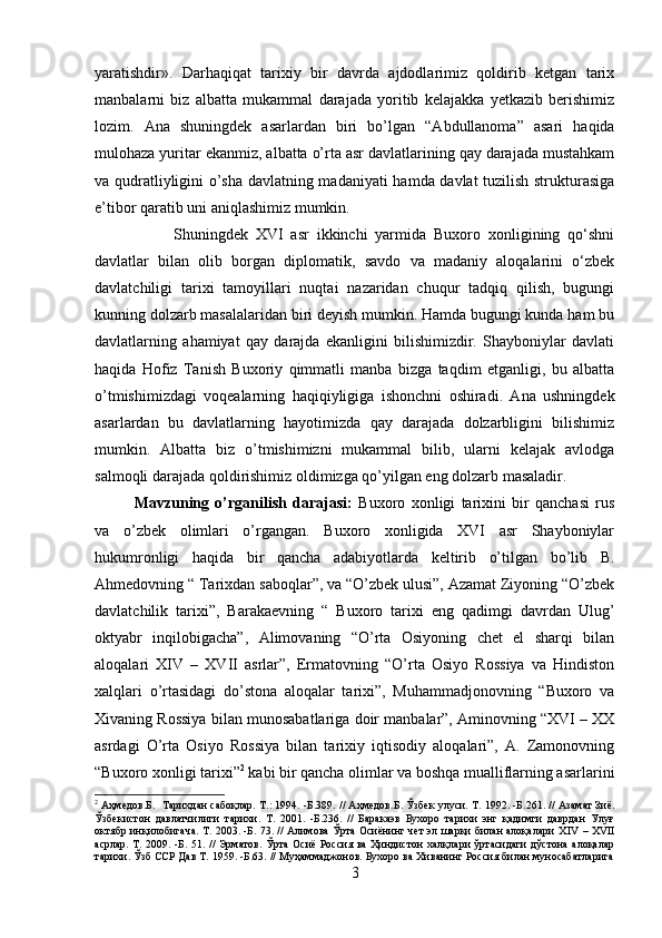 yaratishdir».   Darhaqiqat   tarixiy   bir   davrda   ajdodlarimiz   qoldirib   ketgan   tarix
manbalarni   biz   albatta   mukammal   darajada   yoritib   kelajakka   yetkazib   berishimiz
lozim.   Ana   shuningdek   asarlardan   biri   bo’lgan   “Abdullanoma”   asari   haqida
mulohaza yuritar ekanmiz, albatta o’rta asr davlatlarining qay darajada mustahkam
va qudratliyligini o’sha davlatning madaniyati  hamda davlat tuzilish strukturasiga
e’tibor qaratib uni aniqlashimiz mumkin. 
Shuningdek   XVI   asr   ikkinchi   yarmida   Buxoro   xonligining   qo‘shni
davlatlar   bilan   olib   borgan   diplomatik,   savdo   va   madaniy   aloqalarini   o‘zbek
davlatchiligi   tarixi   tamoyillari   nuqtai   nazaridan   chuqur   tadqiq   qilish,   bugungi
kunning dolzarb masalalaridan biri deyish mumkin. Hamda bugungi kunda ham bu
davlatlarning   ahamiyat   qay   darajda   ekanligini   bilishimizdir.   Shayboniylar   davlati
haqida   Hofiz   Tanish   Buxoriy   qimmatli   manba   bizga   taqdim   etganligi,   bu   albatta
o’tmishimizdagi   voqealarning   haqiqiyligiga   ishonchni   oshiradi.   Ana   ushningdek
asarlardan   bu   davlatlarning   hayotimizda   qay   darajada   dolzarbligini   bilishimiz
mumkin.   Albatta   biz   o’tmishimizni   mukammal   bilib,   ularni   kelajak   avlodga
salmoqli darajada qoldirishimiz oldimizga qo’yilgan eng dolzarb masaladir.
Mavzuning   o’rganilish   darajasi:   Buxoro   xonligi   tarixini   bir   qanchasi   rus
va   o’zbek   olimlari   o’rgangan.   Buxoro   xonligida   XVI   asr   Shayboniylar
hukumronligi   haqida   bir   qancha   adabiyotlarda   keltirib   o’tilgan   bo’lib   B.
Ahmedovning “ Tarixdan saboqlar”, va “O’zbek ulusi”, Azamat Ziyoning “O’zbek
davlatchilik   tarixi”,   Barakaevning   “   Buxoro   tarixi   eng   qadimgi   davrdan   Ulug’
oktyabr   inqilobigacha”,   Alimovaning   “O’rta   Osiyoning   chet   el   sharqi   bilan
aloqalari   XIV   –   XVII   asrlar”,   Ermatovning   “O’rta   Osiyo   Rossiya   va   Hindiston
xalqlari   o’rtasidagi   do’stona   aloqalar   tarixi”,   Muhammadjonovning   “Buxoro   va
Xivaning Rossiya bilan munosabatlariga doir manbalar”, Aminovning “XVI – XX
asrdagi   O’rta   Osiyo   Rossiya   bilan   tarixiy   iqtisodiy   aloqalari”,   A.   Zamonovning
“Buxoro xonligi tarixi” 2
 kabi bir qancha olimlar va boshqa mualliflarning asarlarini
2
 Аҳмедов. Б.    Тарихдан сабоқлар. Т.: 1994. -Б.389. // Аҳмедов. Б . Ўзбек улуси. Т.   1992. -Б.261. // Азамат Зиё.
Ўзбекистон   давлатчилиги   тарихи.   Т.   2001.   -Б.236.   //   Баракаэв   Бухоро   тарихи   энг   қадимги   даврдан   Улуғ
октябр инқилобигача. Т. 2003. -Б. 73. // Алимова Ўрта Осиёнинг чет эл шарқи билан алоқалари Х IV  – Х VII
асрлар. Т. 2009. -Б. 51. // Эрматов. Ўрта Осиё Россия ва Ҳиндистон халқлари ўртасидаги дўстона алоқалар
тарихи. Ўзб ССР Дав Т. 1959. -Б.63. // Муҳаммаджонов. Бухоро ва Хиванинг Россия билан муносабатларига
3 