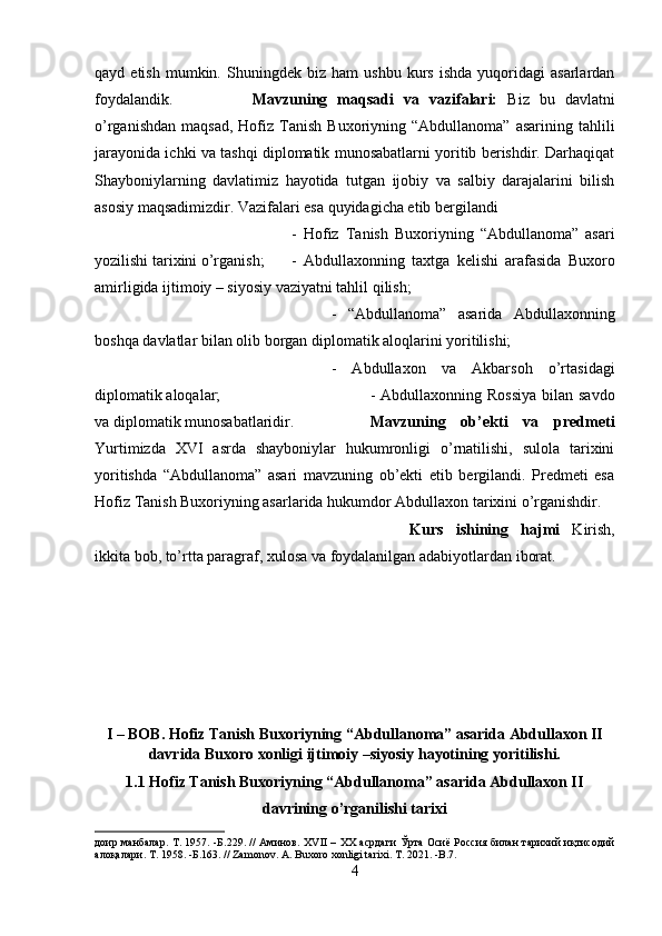 qayd  etish   mumkin.   Shuningdek   biz   ham   ushbu   kurs   ishda   yuqoridagi   asarlardan
foydalandik. Mavzuning   maqsadi   va   vazifalari:   Biz   bu   davlatni
o’rganishdan   maqsad,  Hofiz  Tanish  Buxoriyning  “Abdullanoma”   asarining  tahlili
jarayonida ichki va tashqi diplomatik munosabatlarni yoritib berishdir. Darhaqiqat
Shayboniylarning   davlatimiz   hayotida   tutgan   ijobiy   va   salbiy   darajalarini   bilish
asosiy maqsadimizdir. Vazifalari esa quyidagicha etib bergilandi 
-   Hofiz   Tanish   Buxoriyning   “Abdullanoma”   asari
yozilishi tarixini o’rganish; -   Abdullaxonning   taxtga   kelishi   arafasida   Buxoro
amirligida ijtimoiy – siyosiy vaziyatni tahlil qilish; 
-   “Abdullanoma”   asarida   Abdullaxonning
boshqa davlatlar bilan olib borgan diplomatik aloqlarini yoritilishi;
-   Abdullaxon   va   Akbarsoh   o’rtasidagi
diplomatik aloqalar;  - Abdullaxonning Rossiya  bilan savdo
va diplomatik munosabatlaridir. Mavzuning   ob’ekti   va   predmeti
Yurtimizda   XVI   asrda   shayboniylar   hukumronligi   o’rnatilishi,   sulola   tarixini
yoritishda   “Abdullanoma”   asari   mavzuning   ob’ekti   etib   bergilandi.   Predmeti   esa
Hofiz Tanish Buxoriyning asarlarida hukumdor Abdullaxon tarixini o’rganishdir.
Kurs   ishining   hajmi   Kirish,
ikkita bob, to’rtta paragraf, xulosa va foydalanilgan adabiyotlardan iborat.
I – BOB. Hofiz Tanish Buxoriyning “Abdullanoma” asarida Abdullaxon II
davrida Buxoro xonligi ijtimoiy –siyosiy hayotining yoritilishi.
1.1 Hofiz Tanish Buxoriyning “Abdullanoma” asarida Abdullaxon II
davrining o’rganilishi tarixi
доир манбалар. Т. 1957. -Б.229. // Аминов. Х VII   – ХХ асрдаги Ўрта Осиё Россия билан тарихий иқтисодий
алоқалари. Т. 1958. -Б.163. //  Zamonov .  A .  Buxoro   xonligi   tarixi .  T . 2021. - B .7.
4 