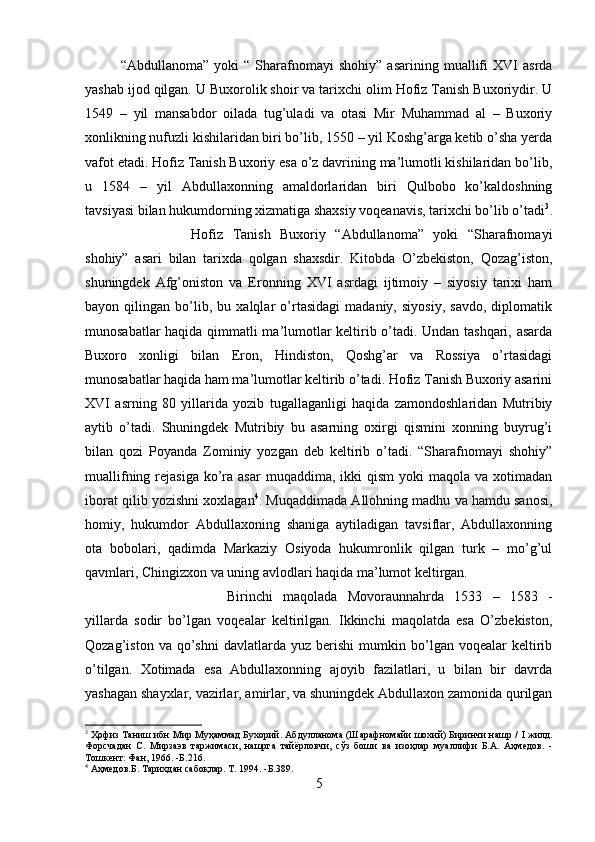 “Abdullanoma”   yoki   “   Sharafnomayi   shohiy”   asarining   muallifi   XVI   asrda
yashab ijod qilgan. U Buxorolik shoir va tarixchi olim Hofiz Tanish Buxoriydir. U
1549   –   yil   mansabdor   oilada   tug’uladi   va   otasi   Mir   Muhammad   al   –   Buxoriy
xonlikning nufuzli kishilaridan biri bo’lib, 1550 – yil Koshg’arga ketib o’sha yerda
vafot etadi. Hofiz Tanish Buxoriy esa o’z davrining ma’lumotli kishilaridan bo’lib,
u   1584   –   yil   Abdullaxonning   amaldorlaridan   biri   Qulbobo   ko’kaldoshning
tavsiyasi bilan hukumdorning xizmatiga shaxsiy voqeanavis, tarixchi bo’lib o’tadi 3
.
Hofiz   Tanish   Buxoriy   “Abdullanoma”   yoki   “Sharafnomayi
shohiy”   asari   bilan   tarixda   qolgan   shaxsdir.   Kitobda   O’zbekiston,   Qozag’iston,
shuningdek   Afg’oniston   va   Eronning   XVI   asrdagi   ijtimoiy   –   siyosiy   tarixi   ham
bayon   qilingan   bo’lib,   bu   xalqlar   o’rtasidagi   madaniy,   siyosiy,   savdo,   diplomatik
munosabatlar haqida qimmatli ma’lumotlar keltirib o’tadi. Undan tashqari, asarda
Buxoro   xonligi   bilan   Eron,   Hindiston,   Qoshg’ar   va   Rossiya   o’rtasidagi
munosabatlar haqida ham ma’lumotlar keltirib o’tadi. Hofiz Tanish Buxoriy asarini
XVI   asrning   80   yillarida   yozib   tugallaganligi   haqida   zamondoshlaridan   Mutribiy
aytib   o’tadi.   Shuningdek   Mutribiy   bu   asarning   oxirgi   qismini   xonning   buyrug’i
bilan   qozi   Poyanda   Zominiy   yozgan   deb   keltirib   o’tadi.   “Sharafnomayi   shohiy”
muallifning  rejasiga   ko’ra asar  muqaddima,  ikki  qism  yoki  maqola  va  xotimadan
iborat qilib yozishni xoxlagan 4
. Muqaddimada Allohning madhu va hamdu sanosi,
homiy,   hukumdor   Abdullaxoning   shaniga   aytiladigan   tavsiflar,   Abdullaxonning
ota   bobolari,   qadimda   Markaziy   Osiyoda   hukumronlik   qilgan   turk   –   mo’g’ul
qavmlari, Chingizxon va uning avlodlari haqida ma’lumot keltirgan. 
Birinchi   maqolada   Movoraunnahrda   1533   –   1583   -
yillarda   sodir   bo’lgan   voqealar   keltirilgan.   Ikkinchi   maqolatda   esa   O’zbekiston,
Qozag’iston   va  qo’shni   davlatlarda  yuz   berishi   mumkin   bo’lgan   voqealar   keltirib
o’tilgan.   Xotimada   esa   Abdullaxonning   ajoyib   fazilatlari,   u   bilan   bir   davrda
yashagan shayxlar, vazirlar, amirlar, va shuningdek Abdullaxon zamonida qurilgan
3
 Ҳофиз Таниш ибн Мир Муҳаммад Бухорий. Абдулланома (Шарафномайи шохий) Биринчи нашр /   I  жилд.
Форсчадан   С.   Мирзаэв   таржимаси,   нашрга   тайёрловчи,   сўз   боши   ва   изоҳлар   муаллифи   Б.А.   Аҳмедов.   -
Тошкент: Фан, 1966. - Б .216.
4
 Аҳмедов. Б.  Тарихдан сабоқлар. Т. 1994. -Б.389.
5 