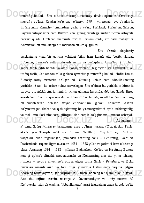 muvofiq   bo’ladi.   Shu   o’rinda   mustaqil   markaziy   davlat   aparatini   o’rnatishga
muvofiq   bo’ladi.   Oradan   ko’p   vaqt   o’tmay,   1579   –   yil   noyabr   oyi   o’rtalarida
Sirdaryoning   shimoliy   tomonidagi   yerlarni   ya’ni,   Toshkent,   Turkiston,   Sabron,
Sayram   viloyatlarini   ham   Buxoro   xonligining   tarkibiga   kiritish   uchun   astoydila
harakat   qiladi.   Jumladan   bu   urush   to’rt   yil   davom   etadi,   shu   davr   mobaynida
Abdulaxon bu hududlarga olti martadan hujum qilgan edi. 
Shu   o’rinda   shayboniy
sulolasining   yana   bir   qancha   vakillari   bilan   ham   kurash   olib   borib,   ulardan
Boboxon,   Buzaxo’r   sulton,   darvish   sulton   va   boshqalarni   Ulug’tog’   (   Ulutau)
gacha   taqib   qilib   boradi   va   oxiri   qozoq   xonlari   Shig’oyxon   va   Tavakkal   bilan
ittifoq tuzib, ular ustidan to’la g’alaba qozonishga muvoffiq bo’ladi. Hofiz Tanish
Buxoriy   saroy   tarixchisi   bo’lgan   edi.   Shuning   uchun   ham   Abdullaxonning
yurishlarini  zo’r ko’tarinki ruhda tasverlagan.  Shu o’rinda bu yurishlarni kitobida
saroyni   osoyishtaligini   ta’minlash   uchun   qilingan   kurashlar   deb   takidlaydi.   Biroq
asarda   keltirilgan   voqealarni   diqqat   bilan   e’tibor   bersak,   muallif   oddiy   xoalqning
bu   yurishlardan   behisob   aziyat   chekkanligini   guvohi   bo’lamiz.   Asarda
bo’ysunmagan   shahar   va   qishloqlarning   bo’ysunmaganlarini   qirib   tashlanganligi
va mol – mulklari talon taroj qilinganliklari haqida ko’pgina ma’lumotlar uchraydi.
“Abdullanom
a”   ning   Sodiq   Mirzayev   tarjimasiga   asos   bo’lgan   nusxasi   (O’zbekiston   Fanlar
akadimiyasi   Sharqshunoslik   instituti,   inv.   №2207   )   to’liq   bo’lmay,   1583   yil
voqealari   bilan   tugallangan,   jumladan   asarning   sank   –   Peturburg,   Boku   va
Dushanbada saqlanadigan nusxalari 1584 – 1588 yillar voqealarini ham o’z ichiga
oladi.   Asarning   1584   –   1588   -   yillarda   Badaxshon,   Ko’lob   va   Hirotning   Buxoro
xonligi   qo’shib   olinishi,   movoraunnahr   va   Xorazmning   ana   shu   yillar   ichidagi
ijtimoiy   –   siyosiy   ahvolinio’z   ichiga   olgan   qismi   Sank   –   Peturburg   va   Boku
nusxalari   asosida   arab   va   fors   tiliga   yunisxoja   Hakimjonov   tarjima   qilgan.
Asarning Mirziyayev qilgan tarjimasida ikkinchi  bobning bir qismi  bilan tugaydi.
Ana   shu   tarjima   qismini   nashrga   A.   Juvonmardiyev   va   ilmiy   xodima   M.
Xo’jayevlar ishtirok etadilar. “Abdullanoma” asari haqiqatdan bizga tarixda bo’lib
7 