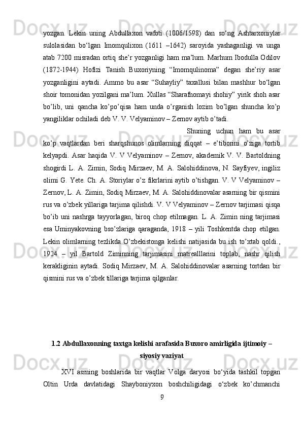 yozgan.   Lekin   uning   Abdullaxon   vafoti   (1006/1598)   dan   so‘ng   Ashtarxoniylar
sulolasidan   bo‘lgan   Imomqulixon   (1611   –1642)   saroyida   yashaganligi   va   unga
atab 7200 misradan ortiq she’r yozganligi ham ma’lum. Marhum Ibodulla Odilov
(1872-1944)   Hofizi   Tanish   Buxoriyning   “Imomqulinoma”   degan   she’riy   asar
yozganligini   aytadi.   Ammo   bu   asar   “Suhayliy”   taxallusi   bilan   mashhur   bo‘lgan
shoir tomonidan yozilgani ma’lum. Xullas “Sharafnomayi shohiy” yirik shoh asar
bo’lib,   uni   qancha   ko’po’qisa   ham   unda   o’rganish   lozim   bo’lgan   shuncha   ko’p
yangiliklar ochiladi deb V. V. Velyaminov – Zernov aytib o’tadi. 
Shuning   uchun   ham   bu   asar
ko’p   vaqtlardan   beri   sharqshunos   olimlarning   diqqat   –   e’tiborini   o’ziga   tortib
kelyapdi.   Asar   haqida   V.   V   Velyaminov   –   Zernov,   akademik   V.   V.   Bartoldning
shogirdi   L.   A.   Zimin,   Sodiq   Mirzaev,   M.   A.   Salohiddinova,   N.   Sayfiyev,   ingiliz
olimi G. Yete. Ch. A. Storiylar o’z fikrlarini aytib o’tishgan. V. V Velyaminov –
Zernov, L. A. Zimin, Sodiq Mirzaev, M. A. Salohiddinovalar asarning bir qismini
rus va o’zbek yillariga tarjima qilishdi. V. V Velyaminov – Zernov tarjimasi qisqa
bo’ib   uni   nashrga   tayyorlagan,   biroq   chop   etilmagan.   L.   A.   Zimin   ning   tarjimasi
esa   Uminyakovning   bso’zlariga   qaraganda,   1918   –   yili   Toshkentda   chop   etilgan.
Lekin   olimlarning   tezlikda   O’zbekistonga   kelishi   natijasida   bu   ish   to’xtab   qoldi.,
1924   –   yil   Bartold   Ziminning   tarjimasini   matrealllarini   toplab,   nashr   qilish
kerakliginin   aytadi.   Sodiq   Mirzaev,   M.   A.   Salohiddinovalar   asarning   tortdan   bir
qismini rus va o’zbek tillariga tarjima qilganlar.
1.2 Abdullaxonning taxtga kelishi arafasida Buxoro amirligida ijtimoiy –
siyosiy vaziyat
XVI   asrning   boshlarida   bir   vaqtlar   Volga   daryosi   bo‘yida   tashkil   topgan
Oltin   Urda   davlatidagi   Shayboniyxon   boshchiligidagi   o‘zbek   ko’chmanchi
9 