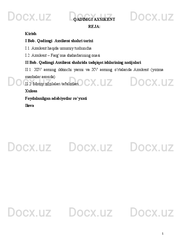 QADIMGI AXSIKENT
REJA:
Kirish
I Bob. Qadimgi  Axsikent shahri tarixi
I.1. Axsikent haqida umumiy tushuncha
I.2.  Axsikent – Farg‘ona shaharlarining onasi
II Bob. Qadimgi Axsikent shahrida tadqiqot ishlarining natijalari
II.1.   XIV   asrning   ikkinchi   yarmi   va   XV   asrning   o‘rtalarida   Axsikent   (yozma
manbalar asosida)  
II.2.  Moziy zilzilalari tafsilotlari
Xulosa
Foydalanilgan adabiyotlar ro’yxati
Ilova
1