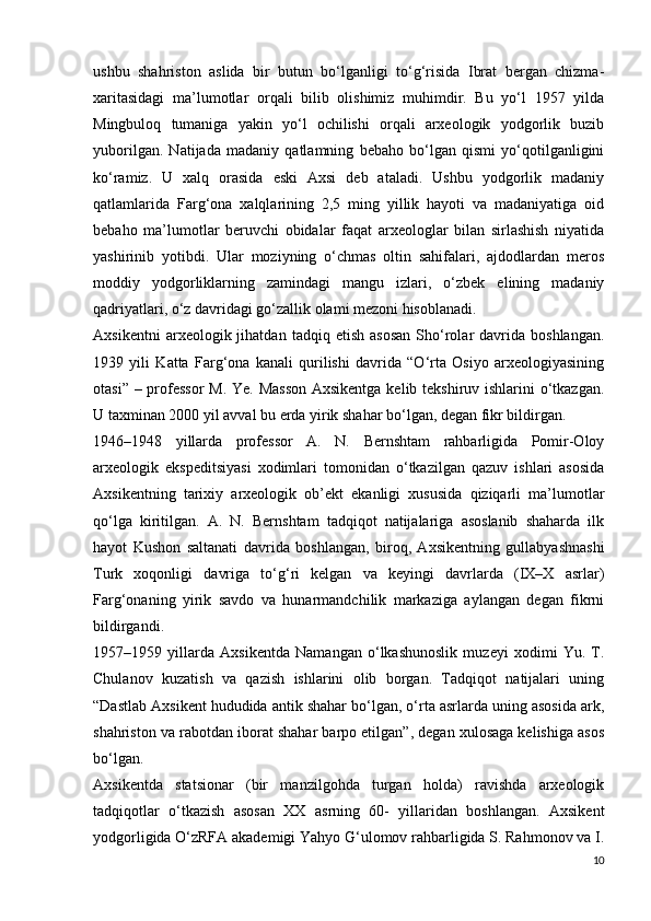 ushbu   shahriston   aslida   bir   butun   bo‘lganligi   to‘g‘risida   Ibrat   bergan   chizma-
xaritasidagi   ma’lumotlar   orqali   bilib   olishimiz   muhimdir.   Bu   yo‘l   1957   yilda
Mingbuloq   tumaniga   yakin   yo‘l   ochilishi   orqali   arxeologik   yodgorlik   buzib
yuborilgan.   Natijada   madaniy   qatlamning   bebaho   bo‘lgan   qismi   yo‘qotilganligini
ko‘ramiz.   U   xalq   orasida   eski   Axsi   deb   ataladi.   Ushbu   yodgorlik   madaniy
qatlamlarida   Farg‘ona   xalqlarining   2,5   ming   yillik   hayoti   va   madaniyatiga   oid
bebaho   ma’lumotlar   beruvchi   obidalar   faqat   arxeologlar   bilan   sirlashish   niyatida
yashirinib   yotibdi.   Ular   moziyning   o‘chmas   oltin   sahifalari,   ajdodlardan   meros
moddiy   yodgorliklarning   zamindagi   mangu   izlari,   o‘zbek   elining   madaniy
qadriyatlari, o‘z davridagi go‘zallik olami mezoni hisoblanadi. 
Axsikentni   arxeologik  jihatdan   tadqiq  etish   asosan   Sho‘rolar   davrida  boshlangan.
1939   yili   Katta   Farg‘ona   kanali   qurilishi   davrida   “O‘rta   Osiyo   arxeologiyasining
otasi” – professor  M. Ye. Masson  Axsikentga kelib tekshiruv ishlarini o‘tkazgan.
U taxminan 2000 yil avval bu  е rda yirik shahar bo‘lgan, degan fikr bildirgan.
1946–1948   yillarda   professor   A.   N.   Bernshtam   rahbarligida   Pomir-Oloy
arxeologik   ekspeditsiyasi   xodimlari   tomonidan   o‘tkazilgan   qazuv   ishlari   asosida
Axsikentning   tarixiy   arxeologik   ob’ekt   ekanligi   xususida   qiziqarli   ma’lumotlar
qo‘lga   kiritilgan.   A.   N.   Bernshtam   tadqiqot   natijalariga   asoslanib   shaharda   ilk
hayot   Kushon   saltanati   davrida   boshlangan,   biroq,   Axsikentning   gullabyashnashi
Turk   xoqonligi   davriga   to‘g‘ri   kelgan   va   keyingi   davrlarda   (IX–X   asrlar)
Farg‘onaning   yirik   savdo   va   hunarmandchilik   markaziga   aylangan   degan   fikrni
bildirgandi. 
1957–1959   yillarda   Axsikentda   Namangan   o‘lkashunoslik   muzeyi   xodimi   Yu.   T.
Chulanov   kuzatish   va   qazish   ishlarini   olib   borgan.   Tadqiqot   natijalari   uning
“Dastlab Axsikent hududida antik shahar bo‘lgan, o‘rta asrlarda uning asosida ark,
shahriston va rabotdan iborat shahar barpo etilgan”, degan xulosaga kelishiga asos
bo‘lgan.
Axsikentda   statsionar   (bir   manzilgohda   turgan   holda)   ravishda   arxeologik
tadqiqotlar   o‘tkazish   asosan   XX   asrning   60-   yillaridan   boshlangan.   Axsikent
yodgorligida O‘zRFA akademigi Yahyo G‘ulomov rahbarligida S. Rahmonov va I.
10 