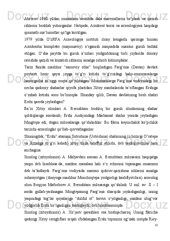 Ahrorov   1960   yildan   muntazam   ravishda   dala   materiallarini   to‘plash   va   qazish
ishlarini  boshlab yuborganlar. Natijada, Axsikent  tarixi  va arxeologiyasi  haqidagi
qimmatli ma’lumotlar qo‘lga kiritilgan. 
1979   yilda   O‘zRFA   Arxeologiya   instituti   ilmiy   kengashi   qaroriga   binoan
Axsikentni   kompleks   (majmuaviy)   o‘rganish   maqsadida   maxsus   guruh   tashkil
etilgan.   O‘sha   paytda   bu   guruh   a’zolari   yodgorlikning   turli   joylarida   doimiy
ravishda qazish va kuzatish ishlarini amalga oshirib kelmoqdalar... 
Tarix   fanida   mashhur   “samoviy   otlar”   boqiladigan   Farg‘ona   (Davan)   davlati
poytaxti   hozir   qaysi   joyga   to‘g‘ri   kelishi   to‘g‘risidagi   bahs-munozaralarga
hanuzgacha   so‘nggi   nuqta   qo‘yilmagan.   Munozaralarga   Farg‘ona   vodiysidagi   bir
necha   qadimiy   shaharlar   qiyofa   jihatidan   Xitoy   manbalarida   ta’riflangan   Ershiga
o‘xshab   ketishi   asos   bo‘lmoqda.   Shunday   qilib,   Davan   davlatining   bosh   shahri
Ershi qaerda joylashgan?
Ba’zi   Xitoy   olimlari   A.   Bernshtam   boshliq   bir   guruh   olimlarning   shahar
qoldiqlariga   asoslanib,   Ershi   Andijondagi   Marhamat   shahri   yonida   joylashgan
Mingtepa   edi,   degan   xulosalariga   qo‘shiladilar.   Bu   fikrni   keyinchalik   ko‘pchilik
tarixchi-arxeologlar qo‘llab-quvvatlaganlar.
Shuningdek, “Ershi” atamasi Sutrishina (Ustrishina) shahrining (u hozirgi O‘ratepa
va   Jizzaxga   to‘g‘ri   keladi)   xitoy   tilida   talaffuz   etilishi,   deb   tasdiqlovchilar   ham
anchagina. 
Sinolog   (xitoyshunos)   A.   Malyavkin   asosan   A.   Bernshtam   xulosasini   haqiqatga
yaqin   deb   hisoblasa-da,   mazkur   masalani   hali   o‘z   е chimini   topmagan   muammo
deb   ta’kidlaydi.   Farg‘ona   vodiysida   maxsus   qidiruv-qazishma   ishlarini   amalga
oshirayotgan (dunyoga mashhur Munchoqtepa yodgorligi kashfiyotchisi) arxeolog
olim   Boqijon   Matboboev   A.   Bernshtam   xulosasiga   qo‘shiladi.   U   mil.   av.   II   –   I
asrda   gullab-yashnagan   Mingtepaning   Farg‘ona   sharqida   joylashganligi,   uning
yaqinidagi   tog‘lar   qoyalariga   “duldul   ot”   tasviri   o‘yilganligi,   mazkur   ulug‘vor
yodgorlik Ershi bo‘lganligini tasdiqlaydi, deb hisoblanmoqda. 
Sinolog   (xitoyshunos)   A.   Xo‘jaev   qarashlari   esa   boshqacharoq.   Uning   fikricha
qadimgi Xitoy ierogliflari orqali ifodalangan Ershi toponimi og‘zaki nutqda Riey-
11 