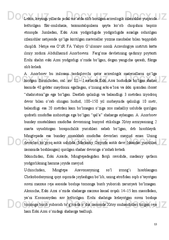 Lekin, keyingi yillarda jadal sur’atda olib borilgan arxeologik izlanishlar yuqorida
keltirilgan   fikr-mulohaza,   taxmintalqinlarni   qayta   ko‘rib   chiqishini   taqozo
etmoqda.   Jumladan,   Eski   Axsi   yodgorligida   yodgorligida   amalga   oshirilgan
izlanishlar natijasida qo‘lga kiritilgan materiallar yozma manbalar bilan taqqoslab
chiqildi.   Natija   esa   O‘zR   FA   Yahyo   G‘ulomov   nomli   Arxeologiya   instituti   katta
ilmiy   xodimi   Abdulhamid   Anorboevni     Farg‘ona   davlatining   qadimiy   poytaxti
Ershi   shahri   eski   Axsi   yodgorligi   o‘rnida   bo‘lgan,   degan   yangicha   qarash,   fikrga
olib keladi.
A.   Anorboev   bu   xulosani   tasdiqlovchi   qator   arxeologik   materiallarni   qo‘lga
kiritgan.  Birinchidan, mil.  av. III   – I  asrlarda  Eski  Axsi  hududida  bo‘lgan  shahar
kamida 40 gektar maydonni egallagan, o‘zining arki-a’losi va ikki qismdan iborat
“shahristoni”ga   ega   bo‘lgan.   Dastlab   qalinligi   va   balandligi   3   metrdan   ziyodroq
devor   bilan   o‘rab   olingan   hudud,   100–150   yil   mobaynida   qalinligi   10   metr,
balandligi   esa   20   metrdan   kam   bo‘lmagan   o‘ziga   xos   mahalliy   uslubda   qurilgan
qudratli mudofaa inshootiga ega bo‘lgan “qal’a” shaharga aylangan. A. Anorboev
bunday   mustahkam   mudofaa   devorining   bunyod   etilishiga   Xitoy   armiyasining   2
marta   uyushtirgan   bosqinchilik   yurishlari   sabab   bo‘lgan,   deb   hisoblaydi.
Mingtepada   esa   bunday   murakkab   mudofaa   devorlari   mavjud   emas.   Uning
devorlari ko‘proq antik uslubda (Markaziy Osiyoda antik davr Iskandar yurishlari
zamonida boshlangan) qurilgan shahar devoriga o‘xshab ketadi.
Ikkinchidan,   Eski   Axsida,   Mingtepadagidan   farqli   ravishda,   madaniy   qatlam
yodgorlikning hamma joyida mavjud.
Uchinchidan,   Mingtepa   Aravonsoyning   so‘l   irmog‘i   hisoblangan
Chekobodsoyning quyi oqimida joylashgan bo‘lib, uning atrofidan oqib o‘tayotgan
suvni   maxsus   reja   asosida   boshqa   tomonga   burib   yuborish   zaruriyati   bo‘lmagan.
Aksincha, Eski Axsi o‘rnida shaharga maxsus kanal orqali 14–15 km masofadan,
ya’ni   Kosonsoydan   suv   keltirilgan.   Ershi   shahriga   kelayotgan   suvni   boshqa
tomonga burib yuborish to‘g‘risida o‘sha zamonda Xitoy muhandislari tuzgan reja
ham Eski Axsi o‘rnidagi shaharga taalluqli.
13