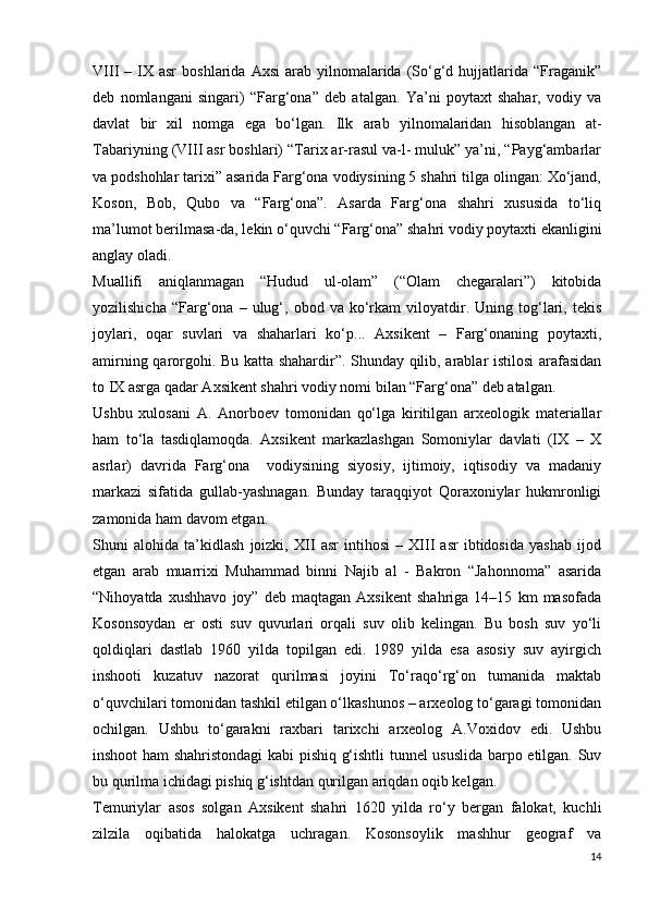 VIII   –  IX  asr   boshlarida  Axsi  arab  yilnomalarida  (So‘g‘d  hujjatlarida  “Fraganik”
deb   nomlangani   singari)   “Farg‘ona”   deb   atalgan.   Ya’ni   poytaxt   shahar,   vodiy   va
davlat   bir   xil   nomga   ega   bo‘lgan.   Ilk   arab   yilnomalaridan   hisoblangan   at-
Tabariyning (VIII asr boshlari) “Tarix ar-rasul va-l- muluk” ya’ni, “Payg‘ambarlar
va podshohlar tarixi” asarida Farg‘ona vodiysining 5 shahri tilga olingan: Xo‘jand,
Koson,   Bob,   Qubo   va   “Farg‘ona”.   Asarda   Farg‘ona   shahri   xususida   to‘liq
ma’lumot berilmasa-da, lekin o‘quvchi “Farg‘ona” shahri vodiy poytaxti ekanligini
anglay oladi. 
Muallifi   aniqlanmagan   “Hudud   ul-olam”   (“Olam   chegaralari”)   kitobida
yozilishicha   “Farg‘ona   –  ulug‘,  obod   va   ko‘rkam   viloyatdir.  Uning   tog‘lari,  tekis
joylari,   oqar   suvlari   va   shaharlari   ko‘p...   Axsikent   –   Farg‘onaning   poytaxti,
amirning qarorgohi. Bu katta shahardir”. Shunday qilib, arablar istilosi arafasidan
to IX asrga qadar Axsikent shahri vodiy nomi bilan “Farg‘ona” deb atalgan. 
Ushbu   xulosani   A.   Anorboev   tomonidan   qo‘lga   kiritilgan   arxeologik   materiallar
ham   to‘la   tasdiqlamoqda.   Axsikent   markazlashgan   Somoniylar   davlati   (IX   –   X
asrlar)   davrida   Farg‘ona     vodiysining   siyosiy,   ijtimoiy,   iqtisodiy   va   madaniy
markazi   sifatida   gullab-yashnagan.   Bunday   taraqqiyot   Qoraxoniylar   hukmronligi
zamonida ham davom etgan. 
Shuni   alohida   ta’kidlash   joizki,   XII   asr   intihosi   –   XIII   asr   ibtidosida   yashab   ijod
etgan   arab   muarrixi   Muhammad   binni   Najib   al   -   Bakron   “Jahonnoma”   asarida
“Nihoyatda   xushhavo   joy”   deb   maqtagan   Axsikent   shahriga   14–15   km   masofada
Kosonsoydan   еr   osti   suv   quvurlari   orqali   suv   olib   kelingan.   Bu   bosh   suv   yo‘li
qoldiqlari   dastlab   1960   yilda   topilgan   edi.   1989   yilda   esa   asosiy   suv   ayirgich
inshooti   kuzatuv   nazorat   qurilmasi   joyini   To‘raqo‘rg‘on   tumanida   maktab
o‘quvchilari tomonidan tashkil etilgan o‘lkashunos – arxeolog to‘garagi tomonidan
ochilgan.   Ushbu   to‘garakni   raxbari   tarixchi   arxeolog   A.Voxidov   edi.   Ushbu
inshoot ham shahristondagi kabi pishiq g‘ishtli tunnel ususlida barpo etilgan. Suv
bu qurilma ichidagi pishiq g‘ishtdan qurilgan ariqdan oqib kelgan. 
Temuriylar   asos   solgan   Axsikent   shahri   1620   yilda   ro‘y   bergan   falokat,   kuchli
zilzila   oqibatida   halokatga   uchragan.   Kosonsoylik   mashhur   geograf   va
14 