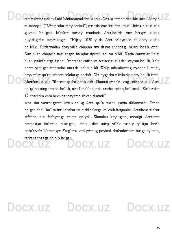 tabiatshunos olim Said Muhammad ibn Abdul Qosim tomonidan bitilgan “Ajoyib
at-taboqat” (“Mintaqalar ajoyibotlari”) asarida yozilishicha, muallifning o‘zi zilzila
guvohi   bo‘lgan.   Mazkur   tarixiy   manbada   Axsikentda   yuz   bergan   zilzila
quyidagicha   tasvirlangan:   “Hijriy   1030   yilda   Axsi   viloyatida   shunday   zilzila
bo‘ldiki,   Sirdaryodan   chayqalib   chiqqan   suv   daryo   chetidagi   dalani   bosib   ketdi.
Suv   bilan   chiqarib   tashlangan   baliqlar   tipirchiladi   va   o‘ldi.   Katta   daraxtlar   ildizi
bilan yulinib   е rga   tushdi. Imoratlar qattiq va tez-tez zilziladan vayron bo‘lib, ko‘p
odam   yiqilgan   imoratlar   orasida   qolib   o‘ldi.   Ko‘p   odamlarning   oyoqqo‘li   sindi,
hayvonlar qo‘rqinchdan dalalarga qochdi. Olti oygacha zilzila shunday bo‘lib turdi.
Masalan,  zilzila 70 martagacha borib   е tdi. Shunisi  qiziqki, eng qattiq zilzila Axsi
qo‘rg‘onining   ichida   bo‘lib,   atrof   qishloqlarda   uncha   qattiq   bo‘lmadi.   Shahardan
17 chaqirim  е rda hech qanday tovush eshitilmadi”. 
Ana   shu   vayrongarchilikdan   so‘ng   Axsi   qal’a   shahri   qayta   tiklanmadi.   Omon
qolgan aholi bo‘lsa turli shahar va qishloqlarga ko‘chib ketganlar. Axsikent shahar
sifatida   o‘z   faoliyatiga   nuqta   qo‘ydi.   Shundan   keyingina,   avvalgi   Axsikent
darajasiga   ko‘tarila   olmagan,   lekin   ildizi   ming   yillik   moziy   qa’riga   borib
qadaluvchi  Namangan Farg‘ona vodiysining poytaxt  shaharlaridan biriga aylanib,
tarix sahnasiga chiqib kelgan.
15 