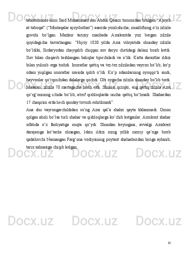tabiatshunos olim Said Muhammad ibn Abdul Qosim tomonidan bitilgan “Ajoyib
at-taboqat” (“Mintaqalar ajoyibotlari”) asarida yozilishicha, muallifning o‘zi zilzila
guvohi   bo‘lgan.   Mazkur   tarixiy   manbada   Axsikentda   yuz   bergan   zilzila
quyidagicha   tasvirlangan:   “Hijriy   1030   yilda   Axsi   viloyatida   shunday   zilzila
bo‘ldiki,   Sirdaryodan   chayqalib   chiqqan   suv   daryo   chetidagi   dalani   bosib   ketdi.
Suv   bilan   chiqarib   tashlangan   baliqlar   tipirchiladi   va   o‘ldi.   Katta   daraxtlar   ildizi
bilan yulinib   е rga   tushdi. Imoratlar qattiq va tez-tez zilziladan vayron bo‘lib, ko‘p
odam   yiqilgan   imoratlar   orasida   qolib   o‘ldi.   Ko‘p   odamlarning   oyoqqo‘li   sindi,
hayvonlar qo‘rqinchdan dalalarga qochdi. Olti oygacha zilzila shunday bo‘lib turdi.
Masalan,  zilzila 70 martagacha borib   е tdi. Shunisi  qiziqki, eng qattiq zilzila Axsi
qo‘rg‘onining   ichida   bo‘lib,   atrof   qishloqlarda   uncha   qattiq   bo‘lmadi.   Shahardan
17 chaqirim  е rda hech qanday tovush eshitilmadi”. 
Ana   shu   vayrongarchilikdan   so‘ng   Axsi   qal’a   shahri   qayta   tiklanmadi.   Omon
qolgan aholi bo‘lsa turli shahar va qishloqlarga ko‘chib ketganlar. Axsikent shahar
sifatida   o‘z   faoliyatiga   nuqta   qo‘ydi.   Shundan   keyingina,   avvalgi   Axsikent
darajasiga   ko‘tarila   olmagan,   lekin   ildizi   ming   yillik   moziy   qa’riga   borib
qadaluvchi  Namangan Farg‘ona vodiysining poytaxt  shaharlaridan biriga aylanib,
tarix sahnasiga chiqib kelgan.
15