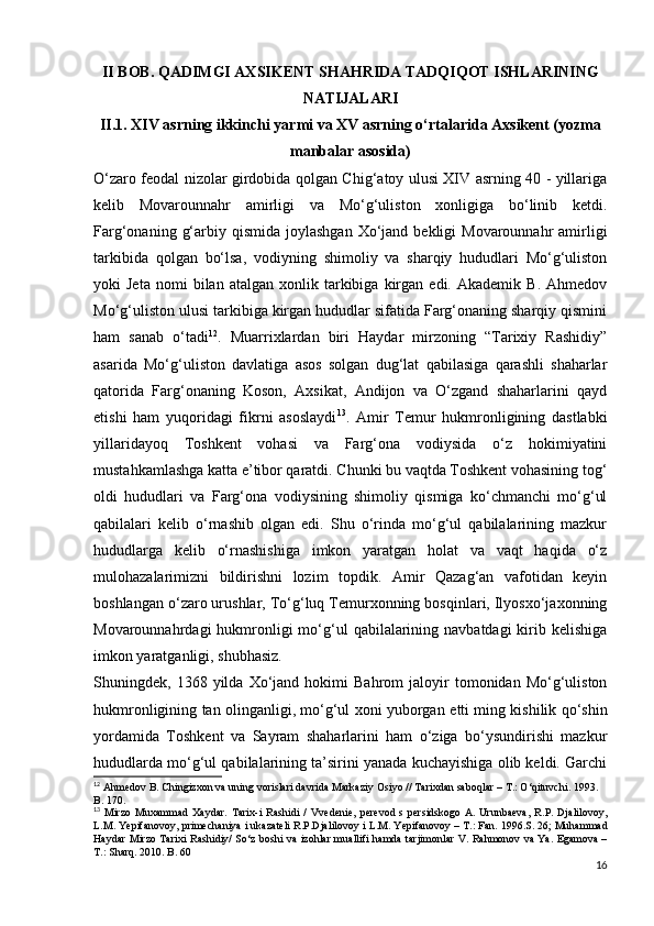 II BOB. QADIMGI AXSIKENT SHAHRIDA TADQIQOT ISHLARINING
NATIJALARI
II.1.  XIV asrning ikkinchi yarmi va XV asrning o‘rtalarida Axsikent (yozma
manbalar asosida)
O‘zaro feodal nizolar girdobida qolgan Chig‘atoy ulusi XIV asrning 40 - yillariga
kelib   Movarounnahr   amirligi   va   Mo‘g‘uliston   xonligiga   bo‘linib   ketdi.
Farg‘onaning  g‘arbiy qismida  joylashgan  Xo‘jand  bekligi  Movarounnahr   amirligi
tarkibida   qolgan   bo‘lsa,   vodiyning   shimoliy   va   sharqiy   hududlari   Mo‘g‘uliston
yoki   Jeta   nomi   bilan  atalgan   xonlik  tarkibiga   kirgan   edi.  Akademik   B.   Ahmedov
Mo‘g‘uliston ulusi tarkibiga kirgan hududlar sifatida Farg‘onaning sharqiy qismini
ham   sanab   o‘tadi 12
.   Muarrixlardan   biri   Haydar   mirzoning   “Tarixiy   Rashidiy”
asarida   Mo‘g‘uliston   davlatiga   asos   solgan   dug‘lat   qabilasiga   qarashli   shaharlar
qatorida   Farg‘onaning   Koson,   Axsikat,   Andijon   va   O‘zgand   shaharlarini   qayd
etishi   ham   yuqoridagi   fikrni   asoslaydi 13
.   Amir   Temur   hukmronligining   dastlabki
yillaridayoq   Toshkent   vohasi   va   Farg‘ona   vodiysida   o‘z   hokimiyatini
mustahkamlashga katta e’tibor qaratdi. Chunki bu vaqtda Toshkent vohasining tog‘
oldi   hududlari   va   Farg‘ona   vodiysining   shimoliy   qismiga   ko‘chmanchi   mo‘g‘ul
qabilalari   kelib   o‘rnashib   olgan   edi.   Shu   o‘rinda   mo‘g‘ul   qabilalarining   mazkur
hududlarga   kelib   o‘rnashishiga   imkon   yaratgan   holat   va   vaqt   haqida   o‘z
mulohazalarimizni   bildirishni   lozim   topdik.   Amir   Qazag‘an   vafotidan   keyin
boshlangan o‘zaro urushlar, To‘g‘luq Temurxonning bosqinlari, Ilyosxo‘jaxonning
Movarounnahrdagi  hukmronligi  mo‘g‘ul   qabilalarining  navbatdagi   kirib  kelishiga
imkon yaratganligi, shubhasiz. 
Shuningdek,  1368   yilda  Xo‘jand  hokimi   Bahrom   jaloyir   tomonidan   Mo‘g‘uliston
hukmronligining tan olinganligi, mo‘g‘ul xoni yuborgan   е tti ming kishilik qo‘shin
yordamida   Toshkent   va   Sayram   shaharlarini   ham   o‘ziga   bo‘ysundirishi   mazkur
hududlarda mo‘g‘ul qabilalarining ta’sirini yanada kuchayishiga olib keldi. Garchi
12
  Ahmedov   B .  Chingizxon   va   uning   vorislari   davrida   Markaziy   Osiyo  //  Tarixdan   saboqlar  –  T .:  O ‘ qituvchi . 1993. 
B . 170.
13
  Mirzo   Muxammad   Xaydar .   Tarix - i   Rashidi   /   Vvedenie ,   perevod   s   persidskogo   A .   Urunbaeva ,   R . P .   Djalilovoy ,
L . M .  Yepifanovoy ,  primechaniya   i   ukazateli   R . P . Djalilovoy   i   L . M .  Yepifanovoy  –  T .:  Fan . 1996. S . 26;  Muhammad
Haydar   Mirzo   Tarixi   Rashidiy /   So ‘ z   boshi   va   izohlar   muallifi   hamda   tarjimonlar   V .   Rahmonov   va   Ya .   Egamova –
T.: Sharq. 2010. B. 60
16