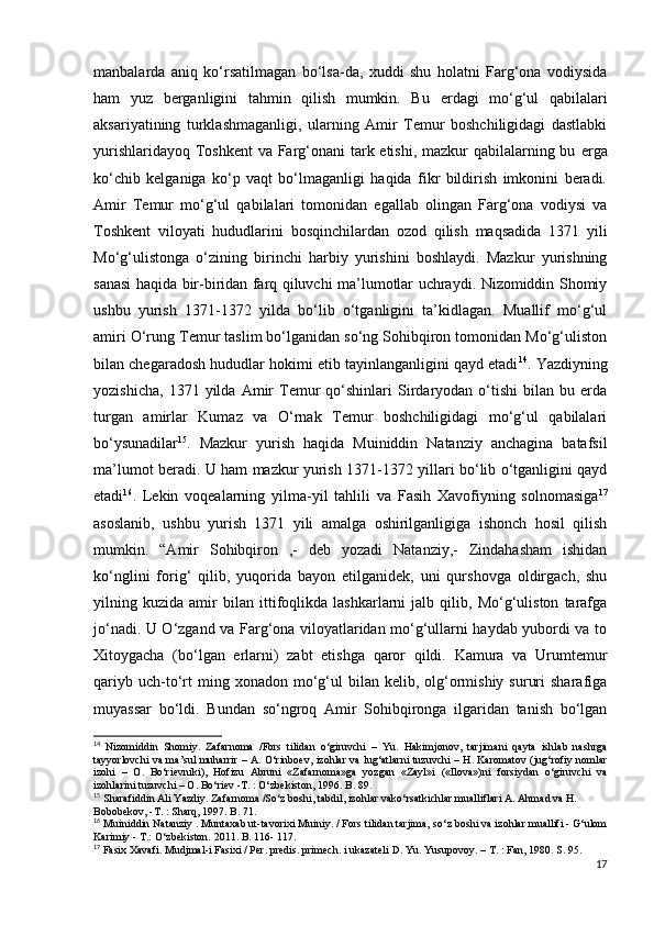 manbalarda   aniq   ko‘rsatilmagan   bo‘lsa-da,   xuddi   shu   holatni   Farg‘ona   vodiysida
ham   yuz   berganligini   tahmin   qilish   mumkin.   Bu   е rdagi   mo‘g‘ul   qabilalari
aksariyatining   turklashmaganligi,   ularning   Amir   Temur   boshchiligidagi   dastlabki
yurishlaridayoq Toshkent  va Farg‘onani  tark etishi, mazkur qabilalarning bu   е rga
ko‘chib   kelganiga   ko‘p   vaqt   bo‘lmaganligi   haqida   fikr   bildirish   imkonini   beradi.
Amir   Temur   mo‘g‘ul   qabilalari   tomonidan   egallab   olingan   Farg‘ona   vodiysi   va
Toshkent   viloyati   hududlarini   bosqinchilardan   ozod   qilish   maqsadida   1371   yili
Mo‘g‘ulistonga   o‘zining   birinchi   harbiy   yurishini   boshlaydi.   Mazkur   yurishning
sanasi haqida bir-biridan farq qiluvchi ma’lumotlar uchraydi. Nizomiddin Shomiy
ushbu   yurish   1371-1372   yilda   bo‘lib   o‘tganligini   ta’kidlagan.   Muallif   mo‘g‘ul
amiri O‘rung Temur taslim bo‘lganidan so‘ng Sohibqiron tomonidan Mo‘g‘uliston
bilan chegaradosh hududlar hokimi etib tayinlanganligini qayd etadi 14
. Yazdiyning
yozishicha,   1371   yilda   Amir   Temur   qo‘shinlari   Sirdaryodan   o‘tishi   bilan  bu   еrda
turgan   amirlar   Kumaz   va   O‘rnak   Temur   boshchiligidagi   mo‘g‘ul   qabilalari
bo‘ysunadilar 15
.   Mazkur   yurish   haqida   Muiniddin   Natanziy   anchagina   batafsil
ma’lumot beradi. U ham mazkur yurish 1371-1372 yillari bo‘lib o‘tganligini qayd
etadi 16
.   Lekin   voqealarning   yilma-yil   tahlili   va   Fasih   Xavofiyning   solnomasiga 17
asoslanib,   ushbu   yurish   1371   yili   amalga   oshirilganligiga   ishonch   hosil   qilish
mumkin.   “Amir   Sohibqiron   ,-   deb   yozadi   Natanziy,-   Zindahasham   ishidan
ko‘nglini   forig‘   qilib,   yuqorida   bayon   etilganidek,   uni   qurshovga   oldirgach,   shu
yilning   kuzida   amir   bilan   ittifoqlikda   lashkarlarni   jalb   qilib,   Mo‘g‘uliston   tarafga
jo‘nadi. U O‘zgand va Farg‘ona viloyatlaridan mo‘g‘ullarni haydab yubordi va to
Xitoygacha   (bo‘lgan   еrlarni)   zabt   etishga   qaror   qildi.   Kamura   va   Urumtemur
qariyb  uch-to‘rt  ming  xonadon  mo‘g‘ul  bilan  kelib,  olg‘ormishiy   sururi  sharafiga
muyassar   bo‘ldi.   Bundan   so‘ngroq   Amir   Sohibqironga   ilgaridan   tanish   bo‘lgan
14
  Nizomiddin   Shomiy.   Zafarnoma   /Fors   tilidan   o‘giruvchi   –   Yu.   Hakimjonov,   tarjimani   qayta   ishlab   nashrga
tayyorlovchi va ma’sul muharrir – A. O‘rinboev,   izohlar va lug‘atlarni tuzuvchi – H. Karomatov (jug‘rofiy nomlar
izohi   –   O.   Bo‘rievniki),   Hofizu   Abruni   «Zafarnoma»ga   yozgan   «Zayl»i   («Ilova»)ni   forsiydan   o‘giruvchi   va
izohlarini tuzuvchi – O. Bo‘riev -T. : O‘zbekiston, 1996. B.   89.
15
  Sharafiddin Ali Yazdiy. Zafarnoma /So‘z boshi, tabdil, izohlar vako‘rsatkichlar mualliflari A. Ahmad va H. 
Bobobekov, -T. : Sharq, 1997. B. 71.
16
  Muiniddin Natanziy . Muntaxab ut-tavorixi Muiniy. / Fors tilidan tarjima,   so‘z boshi va izohlar muallifi - G‘ulom
Karimiy - T.: O‘zbekiston. 2011. B. 116-   117.    
17
  Fasix Xavafi. Mudjmal-i Fasixi / Per. predis. primech. i ukazateli D. Yu.   Yusupovoy. – T. : Fan, 1980. S. 95.
17 