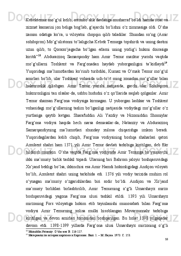 Kebektemur mo‘g‘ul kelib, ostonbo‘slik davlatiga musharraf bo‘ldi hamda itoat va
xizmat kamarini jon beliga bog‘lab, g‘ajarchi bo‘lishni o‘z zimmasiga oldi. O‘sha
zamon   odatiga   ko‘ra,   u   viloyatni   chopqin   qilib   taladilar.   Shundan   so‘ng   (Amir
sohibqiron) Mo‘g‘ulistonni to‘laligicha Kebek Temurga topshirdi va uning dastini
uzun   qilib,   to   Qoraxo‘jagacha   bo‘lgan   еrlarni   uning   yorlig‘i   hukmi   doirasiga
kiritdi” 18
.   Abdurazzoq   Samarqandiy   ham   Amir   Temur   mazkur   yurishi   vaqtida
mo‘g‘ullarni   Toshkent   va   Farg‘onadan   haydab   yuborganligini   ta’kidlaydi 19
.
Yuqoridagi   ma’lumotlardan   ko‘rinib   turibdiki,   Kumaz   va   O‘rnak   Temur   mo‘g‘ul
amirlari   bo‘lib,   ular   Toshkent   vohasida   uch-to‘rt   ming   xonadon   mo‘g‘ullar   bilan
hukmronlik   qilishgan.   Amir   Temur   yurishi   natijasida,   garchi   ular   Sohibqiron
hukmronligini tan olsalar-da, ushbu hududni o‘z qo‘llarida saqlab qolganlar. Amir
Temur   shaxsan   Farg‘ona   vodiysiga   kirmagan.   U   yuborgan   lashkar   va   Toshkent
vohasidagi   mo‘g‘ullarning   taslim   bo‘lganligi   natijasida   vodiydagi   mo‘g‘ullar   o‘z
yurtlariga   qaytib   ketgan.   Sharafuddin   Ali   Yazdiy   va   Nizomiddin   Shomiylar
Farg‘ona   vodiysi   haqida   hech   narsa   demasalar-da,   Natanziy   va   Abdurazzoq
Samarqandiyning   ma’lumotlari   shunday   xulosa   chiqarishga   imkon   beradi.
Yuqoridagilardan   kelib   chiqib,   Farg‘ona   vodiysining   boshqa   shaharlari   qatori
Axsikent   shahri   ham   1371   yili   Amir   Temur   davlati   tarkibiga   kiritilgan,   deb   fikr
bildirish mumkin. O‘sha vaqtda Farg‘ona vodiysida Amir  Temurga bo‘ysunuvchi
ikki   ma’muriy   birlik   tashkil   topadi.   Ularning   biri   Bahrom   jaloyir   boshqaruvidagi
Xo‘jand bekligi bo‘lsa, ikkinchisi esa Amir Hamdi hokimligidagi Andijon viloyati
bo‘lib,   Axsikent   shahri   uning   tarkibida   edi.   1376   yili   vodiy   tarixida   muhim   rol
o‘ynagan   ma’muriy   o‘zgarishlardan   biri   sodir   bo‘ldi.   Andijon   va   Xo‘jand
ma’muriy   birliklari   birlashtirilib,   Amir   Temurning   o‘g‘li   Umarshayx   mirzo
boshqaruvidagi   yagona   Farg‘ona   ulusi   tashkil   etildi.   1393   yili   Umarshayx
mirzoning   Fors   viloyatiga   hokim   etib   tayinlanishi   munosabati   bilan   Farg‘ona
vodiysi   Amir   Temurning   xolisa   mulki   hisoblangan   Movarounnahr   tarkibiga
kiritilgan   va   devon   amirlari   tomonidan   boshqarilgan.   Bu   holat   1398   yilgaqadar
davom   etdi.   1398-1399   yillarda   Farg‘ona   ulusi   Umarshayx   mirzoning   o‘g‘li
18
  Muiniddin Natanziy. O‘sha asar B. 116-117.
19
  Материалы по истории киргизов и Киргизии.  В ы п. 1. – М.:Наука. 1973. С. 153.
18 