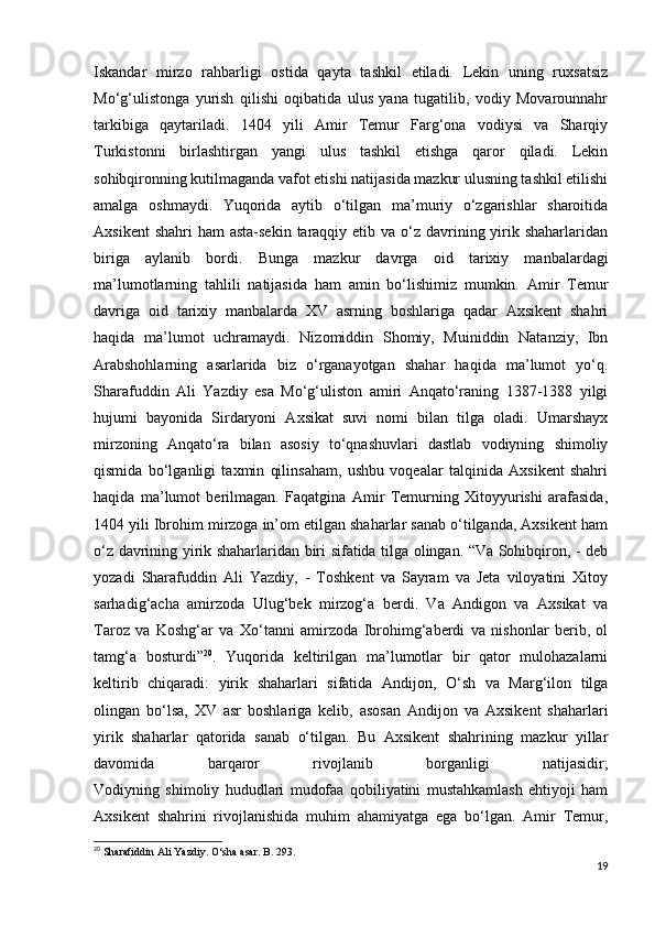 Iskandar   mirzo   rahbarligi   ostida   qayta   tashkil   etiladi.   Lekin   uning   ruxsatsiz
Mo‘g‘ulistonga   yurish   qilishi   oqibatida   ulus   yana   tugatilib,   vodiy   Movarounnahr
tarkibiga   qaytariladi.   1404   yili   Amir   Temur   Farg‘ona   vodiysi   va   Sharqiy
Turkistonni   birlashtirgan   yangi   ulus   tashkil   etishga   qaror   qiladi.   Lekin
sohibqironning kutilmaganda vafot etishi natijasida mazkur ulusning tashkil etilishi
amalga   oshmaydi.   Yuqorida   aytib   o‘tilgan   ma’muriy   o‘zgarishlar   sharoitida
Axsikent  shahri  ham  asta-sekin  taraqqiy etib va o‘z davrining yirik shaharlaridan
biriga   aylanib   bordi.   Bunga   mazkur   davrga   oid   tarixiy   manbalardagi
ma’lumotlarning   tahlili   natijasida   ham   amin   bo‘lishimiz   mumkin.   Amir   Temur
davriga   oid   tarixiy   manbalarda   XV   asrning   boshlariga   qadar   Axsikent   shahri
haqida   ma’lumot   uchramaydi.   Nizomiddin   Shomiy,   Muiniddin   Natanziy,   Ibn
Arabshohlarning   asarlarida   biz   o‘rganayotgan   shahar   haqida   ma’lumot   yo‘q.
Sharafuddin   Ali   Yazdiy   esa   Mo‘g‘uliston   amiri   Anqato‘raning   1387-1388   yilgi
hujumi   bayonida   Sirdaryoni   Axsikat   suvi   nomi   bilan   tilga   oladi.   Umarshayx
mirzoning   Anqato‘ra   bilan   asosiy   to‘qnashuvlari   dastlab   vodiyning   shimoliy
qismida   bo‘lganligi   taxmin   qilinsaham,   ushbu   voqealar   talqinida   Axsikent   shahri
haqida   ma’lumot   berilmagan.   Faqatgina   Amir   Temurning   Xitoyyurishi   arafasida,
1404 yili Ibrohim mirzoga in’om etilgan shaharlar sanab o‘tilganda, Axsikent ham
o‘z davrining yirik shaharlaridan biri sifatida tilga olingan. “Va Sohibqiron, - deb
yozadi   Sharafuddin   Ali   Yazdiy,   -   Toshkent   va   Sayram   va   Jeta   viloyatini   Xitoy
sarhadig‘acha   amirzoda   Ulug‘bek   mirzog‘a   berdi.   Va   Andigon   va   Axsikat   va
Taroz   va   Koshg‘ar   va   Xo‘tanni   amirzoda   Ibrohimg‘aberdi   va   nishonlar   berib,   ol
tamg‘a   bosturdi” 20
.   Yuqorida   keltirilgan   ma’lumotlar   bir   qator   mulohazalarni
keltirib   chiqaradi:   y irik   shaharlari   sifatida   Andijon,   O‘sh   va   Marg‘ilon   tilga
olingan   bo‘lsa,   XV   asr   boshlariga   kelib,   asosan   Andijon   va   Axsikent   shaharlari
yirik   shaharlar   qatorida   sanab   o‘tilgan.   Bu   Axsikent   shahrining   mazkur   yillar
davomida   barqaror   rivojlanib   borganligi   natijasidir;
Vodiyning   shimoliy   hududlari   mudofaa   qobiliyatini   mustahkamlash   ehtiyoji   ham
Axsikent   shahrini   rivojlanishida   muhim   ahamiyatga   ega   bo‘lgan.   Amir   Temur,
20
  Sharafiddin Ali Yazdiy. O‘sha asar. B. 293.
19 