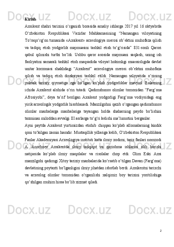 Kirish
Axsikent shahri  tarixini o‘rganish borasida amaliy ishlarga 2017 yil 16 oktyabrda
O‘zbekiston   Respublikasi   Vazirlar   Mahkamasining   “Namangan   viloyatining
To‘raqo‘rg‘on tumanida «Axsikent» arxeologiya merosi ob’ektini muhofaza qilish
va   tadqiq   etish   yodgorlik   majmuasini   tashkil   etish   to‘g‘risida”   831-sonli   Qarori
qabul   qilinishi   turtki   bo’ldi.   Ushbu   qaror   asosida   majmuani   saqlash,   uning   ish
faoliyatini samarali tashkil etish maqsadida viloyat hokimligi muassisligida davlat
unitar   korxonasi   shaklidagi   “Axsikent”   arxeologiya   merosi   ob’ektini   muhofaza
qilish   va   tadqiq   etish   direksiyasi   tashkil   etildi.   Namangan   viloyatida   o‘zining
yuksak   tarixiy   qiymatiga   ega   bo‘lgan   ko‘plab   yodgorliklar   mavjud.   Bularning
ichida   Axsikent   alohida   o‘rin   tutadi.   Qadimshunos   olimlar   tomonidan   “Farg‘ona
Afrosiyobi” ,   deya   ta’rif   berilgan   Axsikent   yodgorligi   Farg‘ona   vodiysidagi   eng
yirik arxeologik yodgorlik hisoblanadi. Manzilgohni qazib o‘rgangan qadimshunos
olimlar   manbalarga   manbalariga   tayangan   holda   shaharning   paydo   bo‘lishini
taxminan miloddan avvalgi III asrlarga to‘g‘ri kelishi ma’lumotini berganlar.
Ayni   paytda   Axsikent   yurtimizdan   еtishib   chiqqan   ko‘plab   allomalarning   kindik
qoni to‘kilgan zamin hamdir. Mustaqillik yillariga kelib, O‘zbekiston Respublikasi
Fanlar Akademiyasi Arxeologiya instituti katta ilmiy xodimi, tarix fanlari nomzodi
A.   Anorboev   Axsikentda   ilmiy   tadqiqot   va   qazishma   ishlarini   olib   borishi
natijasida   ko‘plab   ilmiy   maqolalar   va   risolalar   chop   etdi.   Olim   Eski   Axsi
manzilgohi qadimgi Xitoy tarixiy manbalarida ko‘rsatib o‘tilgan Davan (Farg‘ona)
davlatining poytaxti bo‘lganligini ilmiy jihatdan isbotlab berdi. Axsikentni tarixchi
va   arxeolog   olimlar   tomonidan   o‘rganilishi   xalqimiz   boy   tarixini   yoritilishiga
qo‘shilgan muhim hissa bo‘lib xizmat qiladi.
2