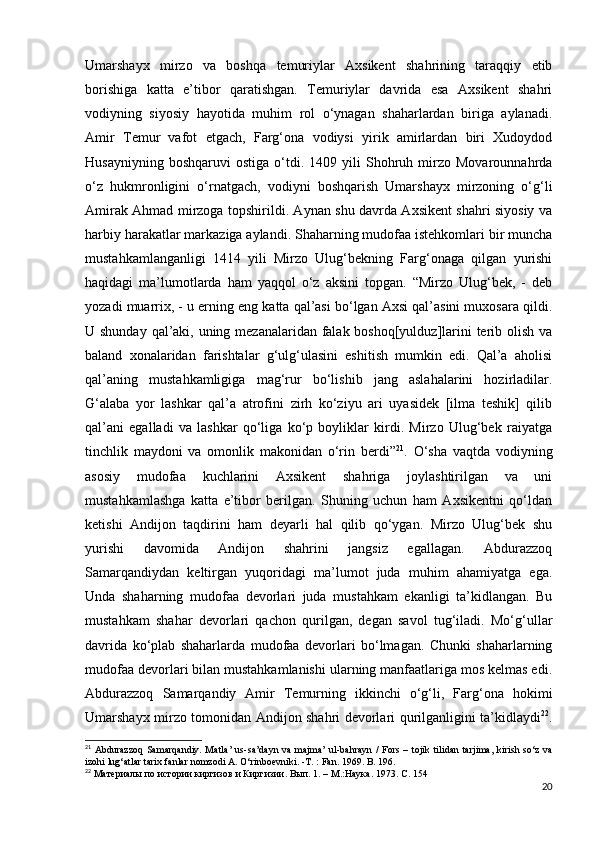 Umarshayx   mirzo   va   boshqa   temuriylar   Axsikent   shahrining   taraqqiy   etib
borishiga   katta   e’tibor   qaratishgan.   Temuriylar   davrida   esa   Axsikent   shahri
vodiyning   siyosiy   hayotida   muhim   rol   o‘ynagan   shaharlardan   biriga   aylanadi.
Amir   Temur   vafot   etgach,   Farg‘ona   vodiysi   yirik   amirlardan   biri   Xudoydod
Husayniyning   boshqaruvi   ostiga   o‘tdi.  1409   yili   Shohruh  mirzo  Movarounnahrda
o‘z   hukmronligini   o‘rnatgach,   vodiyni   boshqarish   Umarshayx   mirzoning   o‘g‘li
Amirak Ahmad mirzoga topshirildi. Aynan shu davrda Axsikent shahri siyosiy va
harbiy harakatlar markaziga aylandi. Shaharning mudofaa istehkomlari bir muncha
mustahkamlanganligi   1414   yili   Mirzo   Ulug‘bekning   Farg‘onaga   qilgan   yurishi
haqidagi   ma’lumotlarda   ham   yaqqol   o‘z   aksini   topgan.   “Mirzo   Ulug‘bek,   -   deb
yozadi muarrix, - u еrning eng katta qal’asi bo‘lgan Axsi qal’asini muxosara qildi.
U shunday qal’aki, uning mezanalaridan falak boshoq[yulduz]larini terib olish va
baland   xonalaridan   farishtalar   g‘ulg‘ulasini   eshitish   mumkin   edi.   Qal’a   aholisi
qal’aning   mustahkamligiga   mag‘rur   bo‘lishib   jang   aslahalarini   hozirladilar.
G‘alaba   yor   lashkar   qal’a   atrofini   zirh   ko‘ziyu   ari   uyasidek   [ilma   teshik]   qilib
qal’ani   egalladi   va   lashkar   qo‘liga   ko‘p   boyliklar   kirdi.   Mirzo   Ulug‘bek   raiyatga
tinchlik   maydoni   va   omonlik   makonidan   o‘rin   berdi” 21
.   O‘sha   vaqtda   vodiyning
asosiy   mudofaa   kuchlarini   Axsikent   shahriga   joylashtirilgan   va   uni
mustahkamlashga   katta   e’tibor   berilgan.   Shuning   uchun   ham   Axsikentni   qo‘ldan
ketishi   Andijon   taqdirini   ham   deyarli   hal   qilib   qo‘ygan.   Mirzo   Ulug‘bek   shu
yurishi   davomida   Andijon   shahrini   jangsiz   egallagan.   Abdurazzoq
Samarqandiydan   keltirgan   yuqoridagi   ma’lumot   juda   muhim   ahamiyatga   ega.
Unda   shaharning   mudofaa   devorlari   juda   mustahkam   ekanligi   ta’kidlangan.   Bu
mustahkam   shahar   devorlari   qachon   qurilgan,   degan   savol   tug‘iladi.   Mo‘g‘ullar
davrida   ko‘plab   shaharlarda   mudofaa   devorlari   bo‘lmagan.   Chunki   shaharlarning
mudofaa devorlari bilan mustahkamlanishi ularning manfaatlariga mos kelmas edi.
Abdurazzoq   Samarqandiy   Amir   Temurning   ikkinchi   o‘g‘li,   Farg‘ona   hokimi
Umarshayx mirzo tomonidan Andijon shahri devorlari qurilganligini ta’kidlaydi 22
.
21
  Abdurazzoq  Samarqandiy. Matla’ us-sa’dayn va majma’ ul-bahrayn  / Fors –   tojik tilidan tarjima, kirish so‘z  va
izohi lug‘atlar tarix fanlar nomzodi A.   O‘rinboevniki. -T. : Fan. 1969. B . 196.
22
  Материалы по истории киргизов и Киргизии. Вып. 1. – М.:Наука. 1973. С. 154
20 