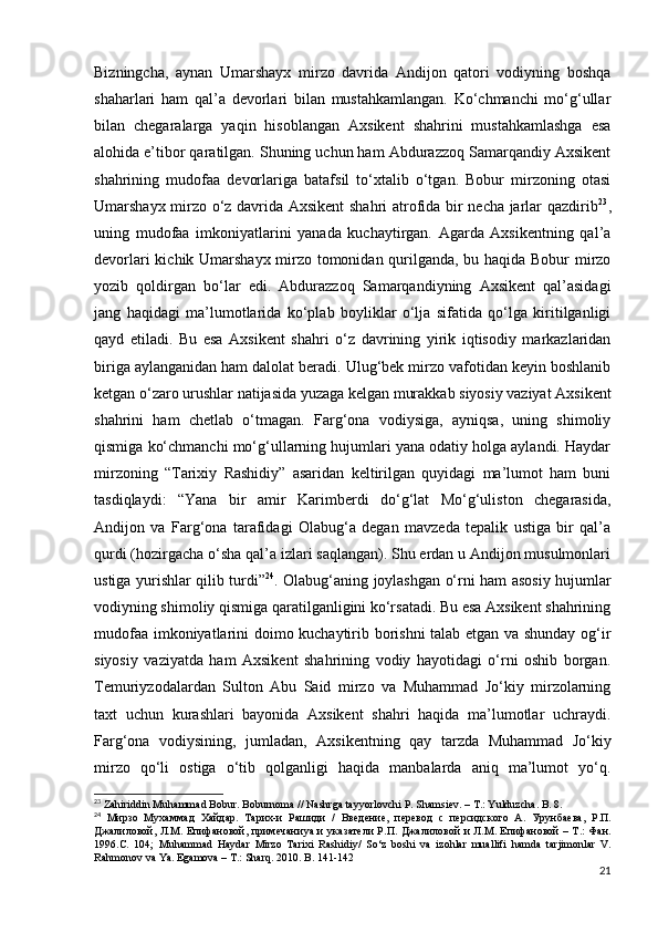 Bizningcha,   aynan   Umarshayx   mirzo   davrida   Andijon   qatori   vodiyning   boshqa
shaharlari   ham   qal’a   devorlari   bilan   mustahkamlangan.   Ko‘chmanchi   mo‘g‘ullar
bilan   chegaralarga   yaqin   hisoblangan   Axsikent   shahrini   mustahkamlashga   esa
alohida e’tibor qaratilgan. Shuning uchun ham Abdurazzoq Samarqandiy Axsikent
shahrining   mudofaa   devorlariga   batafsil   to‘xtalib   o‘tgan.   Bobur   mirzoning   otasi
Umarshayx mirzo o‘z davrida Axsikent  shahri atrofida bir necha jarlar qazdirib 23
,
uning   mudofaa   imkoniyatlarini   yanada   kuchaytirgan.   Agarda   Axsikentning   qal’a
devorlari kichik Umarshayx mirzo tomonidan qurilganda, bu haqida Bobur mirzo
yozib   qoldirgan   bo‘lar   edi.   Abdurazzoq   Samarqandiyning   Axsikent   qal’asidagi
jang   haqidagi   ma’lumotlarida   ko‘plab   boyliklar   o‘lja   sifatida   qo‘lga   kiritilganligi
qayd   etiladi.   Bu   esa   Axsikent   shahri   o‘z   davrining   yirik   iqtisodiy   markazlaridan
biriga aylanganidan ham dalolat beradi. Ulug‘bek mirzo vafotidan keyin boshlanib
ketgan o‘zaro urushlar natijasida yuzaga kelgan murakkab siyosiy vaziyat Axsikent
shahrini   ham   chetlab   o‘tmagan.   Farg‘ona   vodiysiga,   ayniqsa,   uning   shimoliy
qismiga ko‘chmanchi mo‘g‘ullarning hujumlari yana odatiy holga aylandi. Haydar
mirzoning   “Tarixiy   Rashidiy”   asaridan   keltirilgan   quyidagi   ma’lumot   ham   buni
tasdiqlaydi:   “Yana   bir   amir   Karimberdi   do‘g‘lat   Mo‘g‘uliston   chegarasida,
Andijon   va   Farg‘ona   tarafidagi   Olabug‘a   degan   mavzeda   tepalik   ustiga   bir   qal’a
qurdi (hozirgacha o‘sha qal’a izlari saqlangan). Shu еrdan u Andijon musulmonlari
ustiga yurishlar qilib turdi” 24
. Olabug‘aning joylashgan o‘rni ham asosiy hujumlar
vodiyning shimoliy qismiga qaratilganligini ko‘rsatadi. Bu esa Axsikent shahrining
mudofaa imkoniyatlarini doimo kuchaytirib borishni talab etgan va shunday og‘ir
siyosiy   vaziyatda   ham   Axsikent   shahrining   vodiy   hayotidagi   o‘rni   oshib   borgan.
Temuriyzodalardan   Sulton   Abu   Said   mirzo   va   Muhammad   Jo‘kiy   mirzolarning
taxt   uchun   kurashlari   bayonida   Axsikent   shahri   haqida   ma’lumotlar   uchraydi.
Farg‘ona   vodiysining,   jumladan,   Axsikentning   qay   tarzda   Muhammad   Jo‘kiy
mirzo   qo‘li   ostiga   o‘tib   qolganligi   haqida   manbalarda   aniq   ma’lumot   yo‘q.
23
  Zahiriddin   Muhammad   Bobur .  Boburnoma  //  Nashrga   tayyorlovchi   P .  Shamsiev . –   T .:  Yulduzcha .  B . 8.
24
  Мирзо   Мухаммад   Хайдар.   Тарих-и   Рашиди   /   Введение,   перевод   с   персидского   А.   Урунбаева,   Р.П.
Джалиловой, Л.М. Епифановой, примечани ya   и указатели Р.П.   Джалиловой и Л.М. Епифановой – Т.: Фан.
1996.С.   104;   Muhammad   Haydar   Mirzo   Tarixi   Rashidiy /   So ‘ z   boshi   va   izohlar   muallifi   hamda   tarjimonlar   V .
Rahmonov   va   Ya .  Egamova – T.: Sharq. 2010. B. 141-142
21 