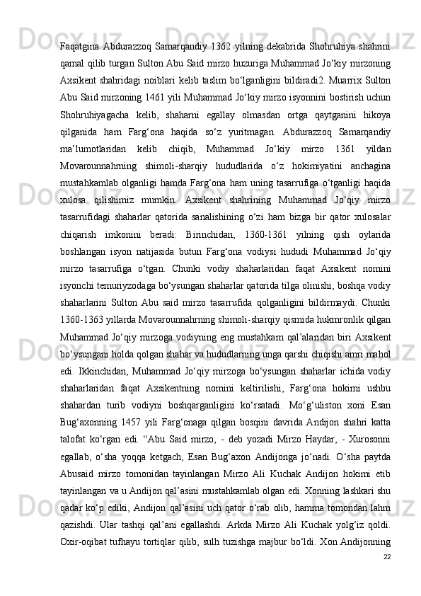 Faqatgina   Abdurazzoq   Samarqandiy   1362   yilning   dekabrida   Shohruhiya   shahrini
qamal qilib turgan Sulton Abu Said mirzo huzuriga Muhammad Jo‘kiy mirzoning
Axsikent   shahridagi   noiblari   kelib  taslim   bo‘lganligini   bildiradi2.   Muarrix   Sulton
Abu Said mirzoning 1461 yili Muhammad Jo‘kiy mirzo isyonnini bostirish uchun
Shohruhiyagacha   kelib,   shaharni   egallay   olmasdan   ortga   qaytganini   hikoya
qilganida   ham   Farg‘ona   haqida   so‘z   yuritmagan.   Abdurazzoq   Samarqandiy
ma’lumotlaridan   kelib   chiqib,   Muhammad   Jo‘kiy   mirzo   1361   yildan
Movarounnahrning   shimoli-sharqiy   hududlarida   o‘z   hokimiyatini   anchagina
mustahkamlab   olganligi   hamda   Farg‘ona   ham   uning   tasarrufiga   o‘tganligi   haqida
xulosa   qilishimiz   mumkin.   Axsikent   shahrining   Muhammad   Jo‘qiy   mirzo
tasarrufidagi   shaharlar   qatorida   sanalishining   o‘zi   ham   bizga   bir   qator   xulosalar
chiqarish   imkonini   beradi:   Birinchidan,   1360-1361   yilning   qish   oylarida
boshlangan   isyon   natijasida   butun   Farg‘ona   vodiysi   hududi   Muhammad   Jo‘qiy
mirzo   tasarrufiga   o‘tgan.   Chunki   vodiy   shaharlaridan   faqat   Axsikent   nomini
isyonchi temuriyzodaga bo‘ysungan shaharlar qatorida tilga olinishi, boshqa vodiy
shaharlarini   Sulton   Abu   said   mirzo   tasarrufida   qolganligini   bildirmaydi.   Chunki
1360-1363 yillarda Movarounnahrning shimoli-sharqiy qismida hukmronlik qilgan
Muhammad   Jo‘qiy   mirzoga   vodiyning   eng   mustahkam   qal’alaridan   biri   Axsikent
bo‘ysungani holda qolgan shahar va hududlarning unga qarshi chiqishi amri mahol
edi.   Ikkinchidan,   Muhammad   Jo‘qiy   mirzoga   bo‘ysungan   shaharlar   ichida   vodiy
shaharlaridan   faqat   Axsikentning   nomini   keltirilishi,   Farg‘ona   hokimi   ushbu
shahardan   turib   vodiyni   boshqarganligini   ko‘rsatadi.   Mo‘g‘uliston   xoni   Esan
Bug‘axonning   1457   yili   Farg‘onaga   qilgan   bosqini   davrida   Andijon   shahri   katta
talofat   ko‘rgan   edi.   “Abu   Said   mirzo,   -   deb   yozadi   Mirzo   Haydar,   -   Xurosonni
egallab,   o‘sha   yoqqa   ketgach,   Esan   Bug‘axon   Andijonga   jo‘nadi.   O‘sha   paytda
Abusaid   mirzo   tomonidan   tayinlangan   Mirzo   Ali   Kuchak   Andijon   hokimi   etib
tayinlangan va u Andijon qal’asini mustahkamlab olgan edi. Xonning lashkari shu
qadar   ko‘p   ediki,   Andijon   qal’asini   uch   qator   o‘rab   olib,   hamma   tomondan   lahm
qazishdi.   Ular   tashqi   qal’ani   egallashdi.   Arkda   Mirzo   Ali   Kuchak   yolg‘iz   qoldi.
Oxir-oqibat tufhayu tortiqlar qilib, sulh tuzishga majbur  bo‘ldi. Xon Andijonning
22 