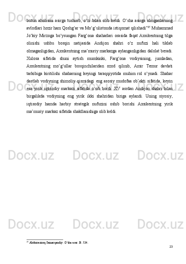 butun   aholisini   asirga   tushirib,   o‘zi   bilan   olib   ketdi.   O‘sha   asirga   olinganlarning
avlodlari hozir ham Qoshg‘ar va Mo‘g‘ulistonda istiqomat qilishadi” 25
 Muhammad
Jo‘kiy   Mirzoga   bo‘ysungan   Farg‘ona   shaharlari   orasida   faqat   Axsikentning   tilga
olinishi   ushbu   bosqin   natijasida   Andijon   shahri   o‘z   nufuzi   hali   tiklab
olmaganligidan, Axsikentning ma’muriy markazga aylanganligidan dalolat beradi.
Xulosa   sifatida   shuni   aytish   mumkinki,   Farg‘ona   vodiysining,   jumladan,
Axsikentning   mo‘g‘ullar   bosqinchilaridan   ozod   qilinib,   Amir   Temur   davlati
tarkibiga   kiritilishi   shaharning   keyingi   taraqqiyotida   muhim   rol   o‘ynadi.   Shahar
dastlab   vodiyning   shimoliy   qismidagi   eng   asosiy   mudofaa   ob’ekti   sifatida,   keyin
esa   yirik   iqtisodiy   markazi   sifatida   o‘sib   bordi.   XV   asrdan   Andijon   shahri   bilan
birgalikda   vodiyning   eng   yirik   ikki   shahridan   biriga   aylandi.   Uning   siyosiy,
iqtisodiy   hamda   harbiy   strategik   nufuzini   oshib   borishi   Axsikentning   yirik
ma’muriy markaz sifatida shakllanishiga olib keldi.
25
  Abdurrazzoq Samarqandiy. O‘sha asar. B. 534.
23 