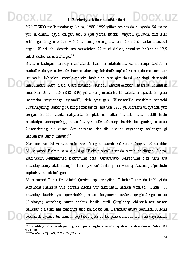 II.2.  Moziy zilzilalari tafsilotlari
YUNESKO   ma’lumotlariga   ko‘ra,   1980-1995   yillar   davomida   dunyoda   56   marta
yer   silkinishi   qayd   etilgan   bo‘lib   (bu   yerda   kuchli,   vayron   qiluvchi   zilzilalar
e’tiborga   olingan, xolos. A.N.), ularning keltirgan zarari 36,4 mlrd.   dollarni tashkil
etgan.   Xuddi   shu   davrda   suv   toshqinlari   22   mlrd   dollar,   dovul   va   bo‘ronlar   19,9
mlrd. dollar zarar   keltirgan 26
.  
Bundan   tashqari,   tarixiy   manbalarda   ham   mamlakatimiz   va   mintaqa   davlatlari
hududlarida yer silkinishi hamda   ularning dahshatli oqibatlari haqida ma’lumotlar
uchraydi.   Masalan,   mamlakatimiz   hududida   yer   qimirlashi   haqidagi   dastlabki
ma’lumotni   Abu   Said   Gardiziyning   “Kitobi   Zaynal-Axbor”   asarida   uchratish
mumkin. Unda: “224 (838-   839) yilda Farg‘onada kuchli zilzila natijasida ko‘plab
imoratlar   vayronaga   aylandi”,   deb   yozilgan.   Xurosonlik   mashhur   tarixchi
Juvayniyning “Jahongir Chingizxon   tarixi” asarida 1208 yil Xorazm viloyatida yuz
bergan   kuchli   zilzila   natijasida   ko‘plab   imoratlar   buzilib,   unda   2000   kishi
halokatga   uchraganligi,   hatto   bu   yer   silkinishining   kuchli   bo‘lganligi   sababli
Urganchning   bir   qismi   Amudaryoga   cho‘kib,   shahar   vayronaga   aylanganligi
haqida ma’lumot   mavjud 27
.
Xuroson   va   Mavrounnahrda   yuz   bergan   kuchli   zilzilalar   haqida   Zahiriddin
Muhammad   Bobur   ham   o‘zining   “Boburnoma”   asarida   yozib   qoldirgan.   Hatto,
Zahiriddin   Muhammad   Boburning   otasi   Umarshayx   Mirzoning   o‘zi   ham   ana
shunday tabiiy ofatlarning bir turi – yer ko‘chishi, ya’ni   Axsi qal’asining o‘pirilishi
oqibatida halok bo‘lgan.  
Muhammad   Tohir   ibn   Abdul   Qosimning   “Ajoyibot   Tabokot”   asarida   1621   yilda
Axsikent   shahrida   yuz   bergan   kuchli   yer   qimirlashi   haqida   yoziladi.   Unda:   “...
shunday   kuchli   ye r   qimirladiki,   hatto   daryoning   suvlari   qirg‘oqlarga   urilib
(Sirdaryo),   atrofdagi   butun   dashtni   bosib   ketdi.   Qirg‘oqqa   chiqarib   tashlangan
baliqlar o‘zlarini har tomonga urib   halok bo‘ldi. Daraxtlar qulay boshladi. Kuchli
tebranish   uylarni bir zumda tep-tekis qildi va ko‘plab odamlar ana   shu vayronalar
26
  Zilzila-tabiiy ofatdir: zilzila yuz berganda fuqarolarning hatti-harakatlari   qoidalari haqida eslatmalar. Radius.1999
y., 4 - bet
27
  “Muhofaza + ” jurnali, 2002y. №1, 28 - bet
24