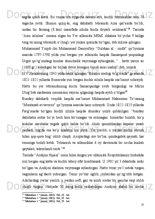 tagida qolib ketdi. Bu voqea olti oygacha   davom etib, kuchli tebranishlar soni 70
tagacha   yetdi.   Shunisi   qiziq-ki,   eng   dahshatli   tebranish   Axsi   qal’asida   bo‘ldi,
undan   bir   farsang   (8   km)   masofada   zilzila   kuchi   deyarli   sezilmadi” 28
.   Tarixda
“Axsi   zilzilasi”   nomini   olgan   bu   Yer   silkinishi   MShK   shkalasi   bo‘yicha   9  ballga
teng va uning   tebranish o‘chog‘i yer yuzasi qismida bo‘lgan, deb xulosa   qilingan.  
Muhammad   Yoqub   ibn   Muhammad   Daniyolbiy   “Gulshan   al   -   mulk”   qo‘lyozma
asarida   1797-1798   yilda   yuz   bergan   yer   silkinishi   haqida   Samarqand   yaqinidagi
Urgut  qo‘rg‘onidagi   binolar  shunchalik  vayronaga aylanganki, “... hatto yarim  sir
(1600 gr.) keladigan bir bo‘lak devor kesagini topish amri   mahol” deb, yozadi.  
N.V.Xanikovning 1843 yilda nashr qilingan “Buxoro   xonligi to‘g‘risida” gi asarida
1821-1822 yillarda Buxoroda   yuz bergan kuchli zilzila haqida ma’lumot uchraydi.
Hatto   bu   ye r   tebranishining   kuchi   Samarqandga   yetib   borganligi   va   Mirzo
Ulug‘bek madrasasi minorasini vayron qilganligi   haqida aytib o‘tilgan 29
.
Bunday   dahshatli   voqelik   haqida   ma’lumot   Muhammad   Hakimxon   To‘raning
“Muntaxab at-tavorix” qo‘lyozma asarida   ham uchraydi. Unda 1822-1823 yillarda
Farg‘onada   bo‘lgan   kuchli   zilzila   haqida   shunday   yozib   qoldirilgan:   “bunday
dahshatni   asrlar   bo‘yi   hech   kim   ko‘rmagan   va   sezmagan.   Imoratlar   buzilib,   ko‘p
kishilar   xarobalar   tagida   qolib   halok   bo‘ldi.   Aholi   qamishlardan   kapalar   yasab
yashadi,   tog‘da   esa   ko‘p   oilalarni   yer   yutdi.   Yer   yorilib,   u   yerdan   kuchli   tovush
bilan qop-qora bug‘ otilib chiqdi. Ariqlardagi suv bo‘lsa,   qondagidek qaynab, har
tomonga   toshib   ketdi.   Tebranish   va   silkinishlar   6   oy   davomida   bir   necha   kunlab
qaytalab,   takrorlanib turdi.” 30
Tarixda “Andijon fojiasi” nomi bilan kirgan yer   silkinishi Respublikamiz hududida
yuz bergan eng katta va   kuchli tabiiy ofat hisoblanadi. U 1902 yil 3 dekabrda   sodir
bo‘lgan va Andijon shahrini vayronaga aylantirgan.   Hatto temir yo‘l ustida turgan
vagonlarni   ag‘darib   yuborgan.   Temir   yo‘llar   egilib,   joylaridan   qo‘zg‘olib   ketgan.
Adirlardagi yerlar yorilib, u yerdan neft, gaz va sizob   suvlar bir qancha vaqt otilib
chiqib   turgan.   Natijada   50   ming   kishi   yashaydigan   Andijon   shahri   bir   necha
28
  “Muhofaza + ” jurnali, 2002y. №1, 28 - bet
29
  “Muhofaza + ” jurnali, 2002y. №1, 29 - bet
30
  “Muhofaza + ” jurnali, 2002y. №1, 29 - bet
25
