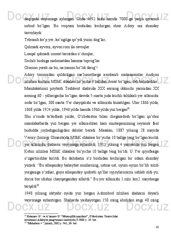 daqiqada   vayronaga   aylangan.   Unda   4652   kishi   hamda   7000   ga   yaqin   qoramol
nobud   bo‘lgan.   Bu   voqeani   boshidan   kechirgan   shoir   Adoiy   uni   shunday
tasvirlaydi:  
Tebranib ko‘p yer, ko‘ngilga qo‘ydi yuzin dog‘lar,  
Qolmadi ayvoni, ayvon rom ila ravoqlar.  
Loaqal qolmadi imorat tarixidan o‘choqlar,  
Sochib boshiga nadomatdan hamma tuprog‘lar.  
Olomon yorab na bu, na zamon bo‘ldi darig‘!  
Adoiy   tomonidan   qoldirilgan   ma’lumotlarga   asoslanib   mutaxassislar   Andijon
zilzilasi kuchini MShK   shkalasi bo‘yicha 9 balldan iborat bo‘lgan, deb baholadilar.
Mamlakatimiz   poytaxti   Toshkent   shahrida   XIX   asrning   ikkinchi   yarmidan   XX
asrning 60 - yillarigacha bo‘lgan   davrda 5 marta juda kuchli-tahlikali yer silkinishi
sodir   bo‘lgan, 300 marta Yer chayqalishi va silkinishi kuzatilgan.   Ular 1866 yilda,
1868 yilda 1924 yilda, 1946 yilda hamda   1966 yilda yuz bergan 31
.
Shu   o‘rinda   ta’kidlash   joizki,   O‘zbekiston   bilan   chegaradosh   bo‘lgan   qo‘shni
mamlakatlarda   yuz   bergan   yer   silkinishlari   ham   mintaqamizning   seysmik   faol
hududda   joylashganligidan   dalolat   beradi.   Masalan,   1887   yilning   28   mayida
Verniy (hozirgi Olmaota)da MShK shkalasi   bo‘yicha 10 ballga teng bo‘lgan kuchli
yer silkinishi  shaharni   vayronaga aylantirdi. 1911 yilning 4 yanvarida yuz bergan
Kebin   zilzilasi   MShK   shkalasi   bo‘yicha   10   ballga   teng   bo‘ldi.   U   Yer   qiyofasiga
o‘zgartirishlar   kiritdi.   Bu   dahshatni   o‘z   boshidan   kechirgan   bir   odam   shunday
yozadi: “Bu allaqanday   bahaybat muzlarning, ustma-ust, uyum-uyum bo‘lib suzib
yurganiga o‘xshar, guyo allaqanday qudratli qo‘llar uyjoylarimizni ushlab oldi-yu,
dorisi bor idishni   chayqatganday silkitdi.” Bu yer silkinishi 1 mln. km2.   maydonga
tarqaldi 32
.
1948   yilning   oktyabr   oyida   yuz   bergan   Ashxobod   zilzilasi   shaharni   deyarli
vayronaga   aylantirgan.   Shaharda   yashayotgan   150   ming   aholidan   atigi   40   ming
31
  Hotamov G‘. va A’zamov G‘ “Mustaqillik maydoni”, O‘zbekiston Yozuvchilar
uyushmasi Adabiyot jamg‘armasi nashriyoti,T-2008 y. 19- bet.
32
  “Muhofaza + ” jurnali, 2002 y. №1, 30- bet.
26