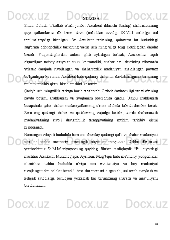 XULOSA
Shuni   alohida   ta'kidlab   o'tish   joizki,   Axsikent   ikkinchi   (tashqi)   shahristonining
quyi   qatlamlarida   ilk   temir   davri   (miloddan   avvalgi   IX-VIII   asrlar)ga   oid
topilmalarqo'lga   kiritilgan.   Bu   Axsikent   tarixining,   qolaversa   bu   hududdagi
sug'orma   dehqonchilik   tarixining   yaqin   uch   ming   yilga   teng   ekanligidan   dalolat
beradi.   Yuqoridagilardan   xulosa   qilib   aytadigan   bo'lsak,   Axsikentda   topib
o'rganilgan   tarixiy   ashyolar   shuni   ko'rsatadiki,   shahar   o'z     davrining   nihoyatda
yuksak   darajada   rivojlangan   va   shaharsozlik   madaniyati   shakllangan   poytaxt
bo'lganligini ko'ramiz. Axsikent   kabi qadimiy shaharlar davlatchiligimiz tarixining
muhim tarkibiy   qismi hisoblanishini ko'ramiz. 
Qariyb uch mingyillik tarixga borib taqaluvchi O'zbek   davlatchiligi tarixi o'zining
paydo   bo'lish,   shakllanish   va   rivojlanish   bosqichiga   egadir.   Ushbu   shakllanish
bosqichida   qator   shahar   madaniyatlarining   o'rnini   alohida   ta'kidlashimkiz   kerak.
Zero   eng   qadimgi   shahar   va   qal'alarning   vujudga   kelishi,   ularda   shaharsozlik
madaniyatining   rivoji   davlatchilik   taraqqiyotining   muhim   tarkibiy   qismi
hisoblanadi.  
Namangan viloyati hududida ham ana shunday qadimgi qal'a   va shahar madaniyati
xos   bir   nechta   me'moriy   arxeologik   obyektlar   mavjuddir.   Ushbu   fikrimizni
yurtboshimiz   Sh.M.Mirziyoyevning   quyidagi   fikrlari   tasdiqlaydi:   "Bu   diyordagi
mashhur Axsikent, Munchoqtepa, Ayritom, Mug’tepa kabi   me’moriy yodgorliklar
o’tmishda   ushbu   hududda   o’ziga   xos   sivilizatsiya   va   boy   madaniyat
rivojlanganidan dalolat beradi".   Ana shu merosni o’rganish, uni asrab-avaylash va
kelajak   avlodlarga   benuqson   yetkazish   har   birimizning   sharafli   va   mas’uliyatli
burchimizdir.
28 