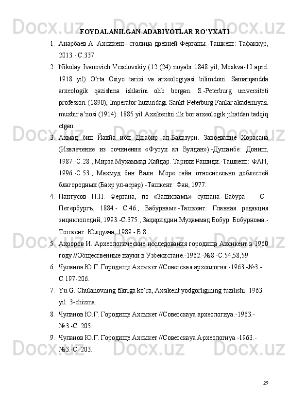 FOYDALANILGAN ADABIYOTLAR RO’YXATI
1. Анарбаев А. Ахсикент- столица древней Ферганы.-Ташкент: Тафаккур,
2013.-   С .337.
2. Nikolay Ivanovich Veselovskiy (12 (24) noyabr 1848 yil, Moskva-12 aprel
1918   yil)   O‘rta   Osiyo   tarixi   va   arxeologiyasi   bilimdoni.   Samarqandda
arxeologik   qazishma   ishlarini   olib   borgan.   S.-Peterburg   universiteti
professori (1890), Imperator huzuridagi Sankt-Peterburg Fanlar akademiyasi
muxbir a’zosi (1914). 1885 yil Axsikentni ilk bor arxeologik jihatdan tadqiq
etgan.
3. Ахмад   бин   Йахйа   ибн   Джабир   ал-Балазури.   Завоевание   Хорасана
(Извлечение   из   сочинения   «Футух   ал   Булдан»).-Душанбе:   Дониш,
1987.-С.28.; Мирза Мухаммад Хайдар. Тарихи Рашиди.-Ташкент: ФАН,
1996.-С.53.;   Махмуд   бин   Вали.   Море   тайн   относительно   доблестей
благородных (Бахр ул-асрар).-Ташкент: Фан, 1977.
4. Пантусов   Н.Н.   Фергана,   по   «Запискамъ»   султана   Бабура.   -   С.-
Петербургъ,   1884.-   С.46.;   Бабурнаме.-Ташкент:   Главная   редакция
энциклопедий, 1993.-С.375.;   Заҳириддин Муҳаммад Бобур. Бобурнома.-
Тошкент: Юлдузча, 1989.- Б.8.
5. Ахроров И. Археологические исследования городища Ахсикент в 1960
году   //Общественные науки в Узбекистане.-1962.-№8.-С.54,58,59.
6. Чуланов Ю.Г. Городище Ахсыкет //Советская археология.-1963.-№3.-
С.197-206.
7. Yu.G. Chulanovning fikriga ko‘ra, Axsikent yodgorligining tuzilishi. 1963 
yil. 3-chizma.
8. Чуланов Ю.Г. Городище Ахсыкет //Советска ya  археологи ya .-1963.-
№3.-С.  205.
9. Чуланов Ю.Г. Городище Ахсыкет //Советскаya Археологиya.-1963.-
№3.-С. 203.
29