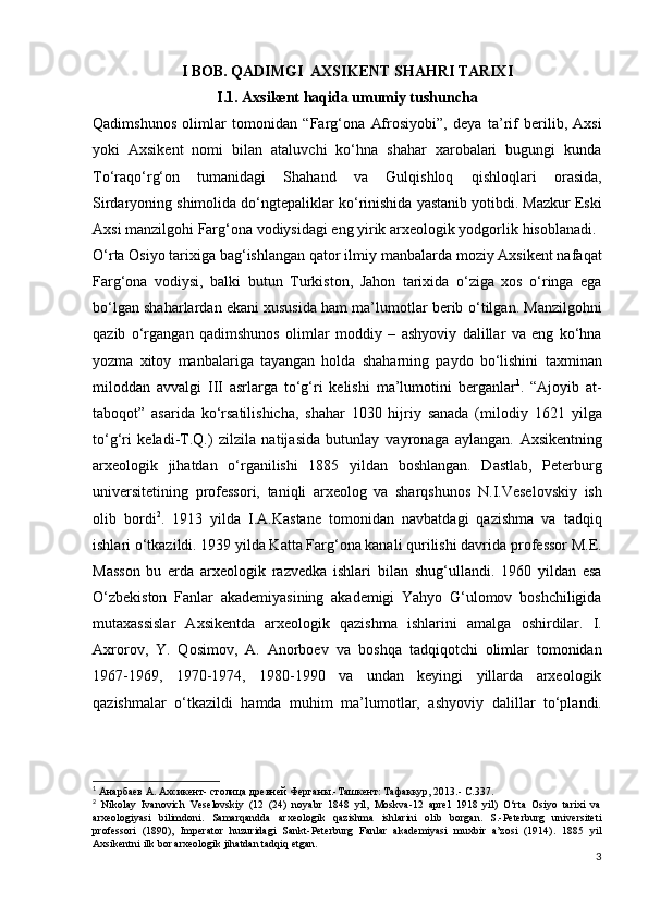 I BOB. QADIMGI  AXSIKENT SHAHRI TARIXI
I.1. Axsikent haqida umumiy tushuncha
Qadimshunos   olimlar   tomonidan   “Farg‘ona   Afrosiyobi” ,   deya   ta’rif   berilib,   Axsi
yoki   Axsikent   nomi   bilan   ataluvchi   ko‘hna   shahar   xarobalari   bugungi   kunda
To‘raqo‘rg‘on   tumanidagi   Shahand   va   Gulqishloq   qishloqlari   orasida,
Sirdaryoning shimolida do‘ngtepaliklar   ko‘rinishida yastanib yotibdi. Mazkur Eski
Axsi manzilgohi   Farg‘ona vodiysidagi eng yirik arxeologik yodgorlik   hisoblanadi.
O‘rta Osiyo tarixiga bag‘ishlangan qator ilmiy   manbalarda moziy Axsikent nafaqat
Farg‘ona   vodiysi,   balki   butun   Turkiston,   Jahon   tarixida   o‘ziga   xos   o‘ringa   ega
bo‘lgan shaharlardan ekani xususida ham ma’lumotlar berib   o‘tilgan.   Manzilgohni
qazib   o‘rgangan   qadimshunos   olimlar   moddiy   –   ashyoviy   dalillar   va   eng   ko‘hna
yozma   xitoy   manbalariga   tayangan   holda   shaharning   paydo   bo‘lishini   taxminan
miloddan   avvalgi   III   asrlarga   to‘g‘ri   kelishi   ma’lumotini   berganlar 1
.   “Ajoyib   at-
taboqot”   asarida   ko‘rsatilishicha,   shahar   1030   hijriy   sanada   (milodiy   1621   yilga
to‘g‘ri   keladi-T.Q.)   zilzila   natijasida   butunlay   vayronaga   aylangan.   Axsikentning
arxeologik   jihatdan   o‘rganilishi   1885   yildan   boshlangan.   Dastlab,   Peterburg
universitetining   professori,   taniqli   arxeolog   va   sharqshunos   N.I.Veselovskiy   ish
olib   bordi 2
.   1913   yilda   I.A.Kastane   tomonidan   navbatdagi   qazishma   va   tadqiq
ishlari o‘tkazildi.   1939 yilda Katta Farg‘ona kanali qurilishi davrida   professor M.E.
Masson   bu   еrda   arxeologik   razvedka   ishlari   bilan   shug‘ullandi.   1960   yildan   esa
O‘zbekiston   Fanlar   akademiyasining   akademigi   Yahyo   G‘ulomov   boshchiligida
mutaxassislar   Axsikentda   arxeologik   qazishma   ishlarini   amalga   oshirdilar.   I.
Axrorov,   Y.   Qosimov,   A.   Anorboev   va   boshqa   tadqiqotchi   olimlar   tomonidan
1967-1969,   1970-1974,   1980-1990   va   undan   keyingi   yillarda   arxeologik
qazishmalar   o‘tkazildi   hamda   muhim   ma’lumotlar,   ashyoviy   dalillar   to‘plandi.
1
  Анарбаев А. Ахсикент- столица древней Ферганы.-Ташкент: Тафаккур, 2013.-   С.337.
2
  Nikolay   Ivanovich   Veselovskiy   (12   (24)   noyabr   1848   yil,   Moskva-12   aprel   1918   yil)   O‘rta   Osiyo   tarixi   va
arxeologiyasi   bilimdoni.   Samarqandda   arxeologik   qazishma   ishlarini   olib   borgan.   S.-Peterburg   universiteti
professori   (1890),   Imperator   huzuridagi   Sankt-Peterburg   Fanlar   akademiyasi   muxbir   a’zosi   (1914).   1885   yil
Axsikentni ilk bor arxeologik jihatdan tadqiq etgan.
3 