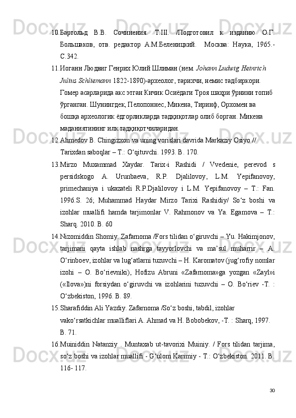 10. Бартольд   В.В.   Сочинения.   Т.III.   /Подготовил   к   изданию   О.Г.
Большаков,   отв.   редактор   А.М.Беленицкий.     Москва:   Наука,   1965.-
С.342.
11. Иоганн Людвиг Генрих Юлий Шлиман (нем.  Johann Ludwig Heinrich 
Julius Schliemann  1822-1890)-археолог, тарихчи, немис тадбиркори. 
Гомер асарларида акс этган Кичик Осиёдаги Троя шаҳри ўрнини топиб 
ўрганган. Шунингдек, Пелопоннес, Микена, Тиринф, Орхомен ва 
бошқа археологик ёдгорликларда тадқиқотлар олиб борган. Микена 
маданиятининг илк тадқиқотчиларидан.
12. Ahmedov B. Chingizxon va uning vorislari davrida Markaziy Osiyo // 
Tarixdan   saboqlar – T.: O‘qituvchi.  1993.  B . 170.
13. Mirzo   Muxammad   Xaydar .   Tarix - i   Rashidi   /   Vvedenie ,   perevod   s
persidskogo   A .   Urunbaeva ,   R . P .   Djalilovoy ,   L . M .   Yepifanovoy ,
primechaniya   i   ukazateli   R . P . Djalilovoy   i   L . M .   Yepifanovoy   –   T .:   Fan .
1996. S .   26;   Muhammad   Haydar   Mirzo   Tarixi   Rashidiy /   So ‘ z   boshi   va
izohlar   muallifi   hamda   tarjimonlar   V .   Rahmonov   va   Ya .   Egamova   –   T.:
Sharq. 2010. B. 60
14. Nizomiddin Shomiy. Zafarnoma /Fors tilidan o‘giruvchi – Yu. Hakimjonov,
tarjimani   qayta   ishlab   nashrga   tayyorlovchi   va   ma’sul   muharrir   –   A.
O‘rinboev,   izohlar va lug‘atlarni tuzuvchi – H. Karomatov (jug‘rofiy nomlar
izohi   –   O.   Bo‘rievniki),   Hofizu   Abruni   «Zafarnoma»ga   yozgan   «Zayl»i
(«Ilova»)ni   forsiydan   o‘giruvchi   va   izohlarini   tuzuvchi   –   O.   Bo‘riev   -T.   :
O‘zbekiston, 1996. B.   89.
15. Sharafiddin Ali Yazdiy. Zafarnoma /So‘z boshi, tabdil, izohlar 
vako‘rsatkichlar mualliflari A. Ahmad va H. Bobobekov, -T. : Sharq, 1997. 
B. 71.
16. Muiniddin   Natanziy   .   Muntaxab   ut-tavorixi   Muiniy.   /   Fors   tilidan   tarjima,
so‘z boshi va izohlar muallifi - G‘ulom Karimiy - T.: O‘zbekiston. 2011. B.
116-   117.    
30 