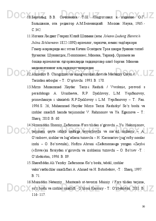 10. Бартольд   В.В.   Сочинения.   Т.III.   /Подготовил   к   изданию   О.Г.
Большаков,   отв.   редактор   А.М.Беленицкий.     Москва:   Наука,   1965.-
С.342.
11. Иоганн Людвиг Генрих Юлий Шлиман (нем.  Johann Ludwig Heinrich 
Julius Schliemann  1822-1890)-археолог, тарихчи, немис тадбиркори. 
Гомер асарларида акс этган Кичик Осиёдаги Троя шаҳри ўрнини топиб 
ўрганган. Шунингдек, Пелопоннес, Микена, Тиринф, Орхомен ва 
бошқа археологик ёдгорликларда тадқиқотлар олиб борган. Микена 
маданиятининг илк тадқиқотчиларидан.
12. Ahmedov B. Chingizxon va uning vorislari davrida Markaziy Osiyo // 
Tarixdan   saboqlar – T.: O‘qituvchi.  1993.  B . 170.
13. Mirzo   Muxammad   Xaydar .   Tarix - i   Rashidi   /   Vvedenie ,   perevod   s
persidskogo   A .   Urunbaeva ,   R . P .   Djalilovoy ,   L . M .   Yepifanovoy ,
primechaniya   i   ukazateli   R . P . Djalilovoy   i   L . M .   Yepifanovoy   –   T .:   Fan .
1996. S .   26;   Muhammad   Haydar   Mirzo   Tarixi   Rashidiy /   So ‘ z   boshi   va
izohlar   muallifi   hamda   tarjimonlar   V .   Rahmonov   va   Ya .   Egamova   –   T.:
Sharq. 2010. B. 60
14. Nizomiddin Shomiy. Zafarnoma /Fors tilidan o‘giruvchi – Yu. Hakimjonov,
tarjimani   qayta   ishlab   nashrga   tayyorlovchi   va   ma’sul   muharrir   –   A.
O‘rinboev,   izohlar va lug‘atlarni tuzuvchi – H. Karomatov (jug‘rofiy nomlar
izohi   –   O.   Bo‘rievniki),   Hofizu   Abruni   «Zafarnoma»ga   yozgan   «Zayl»i
(«Ilova»)ni   forsiydan   o‘giruvchi   va   izohlarini   tuzuvchi   –   O.   Bo‘riev   -T.   :
O‘zbekiston, 1996. B.   89.
15. Sharafiddin Ali Yazdiy. Zafarnoma /So‘z boshi, tabdil, izohlar 
vako‘rsatkichlar mualliflari A. Ahmad va H. Bobobekov, -T. : Sharq, 1997. 
B. 71.
16. Muiniddin   Natanziy   .   Muntaxab   ut-tavorixi   Muiniy.   /   Fors   tilidan   tarjima,
so‘z boshi va izohlar muallifi - G‘ulom Karimiy - T.: O‘zbekiston. 2011. B.
116-   117.    
30